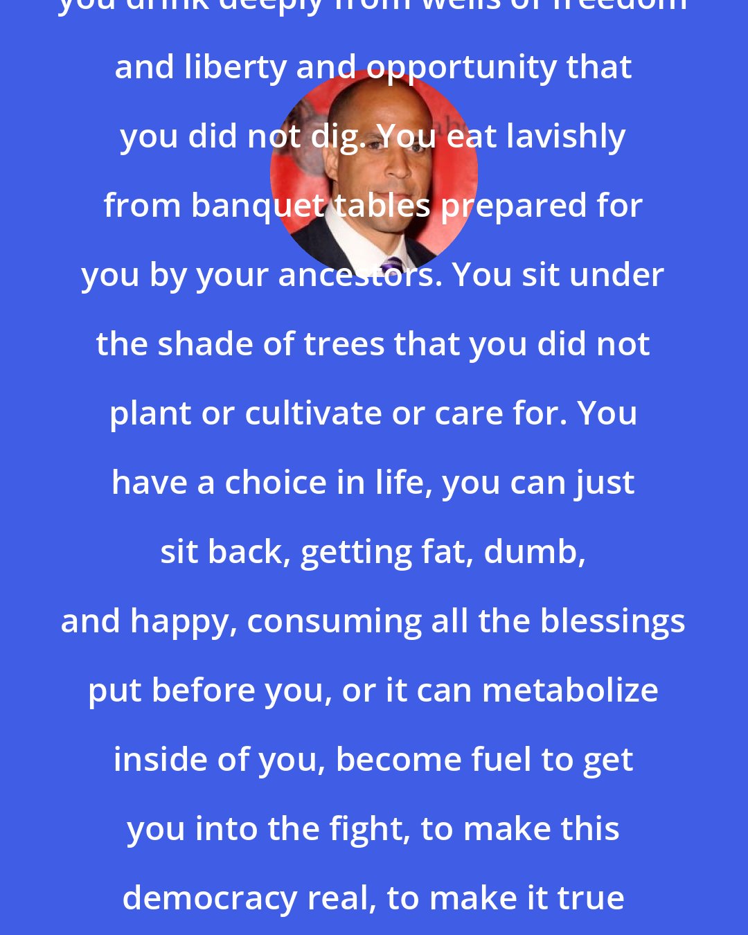 Cory Booker: You need to understand something, you drink deeply from wells of freedom and liberty and opportunity that you did not dig. You eat lavishly from banquet tables prepared for you by your ancestors. You sit under the shade of trees that you did not plant or cultivate or care for. You have a choice in life, you can just sit back, getting fat, dumb, and happy, consuming all the blessings put before you, or it can metabolize inside of you, become fuel to get you into the fight, to make this democracy real, to make it true to its words that we can be a nation of liberty and justice for all.