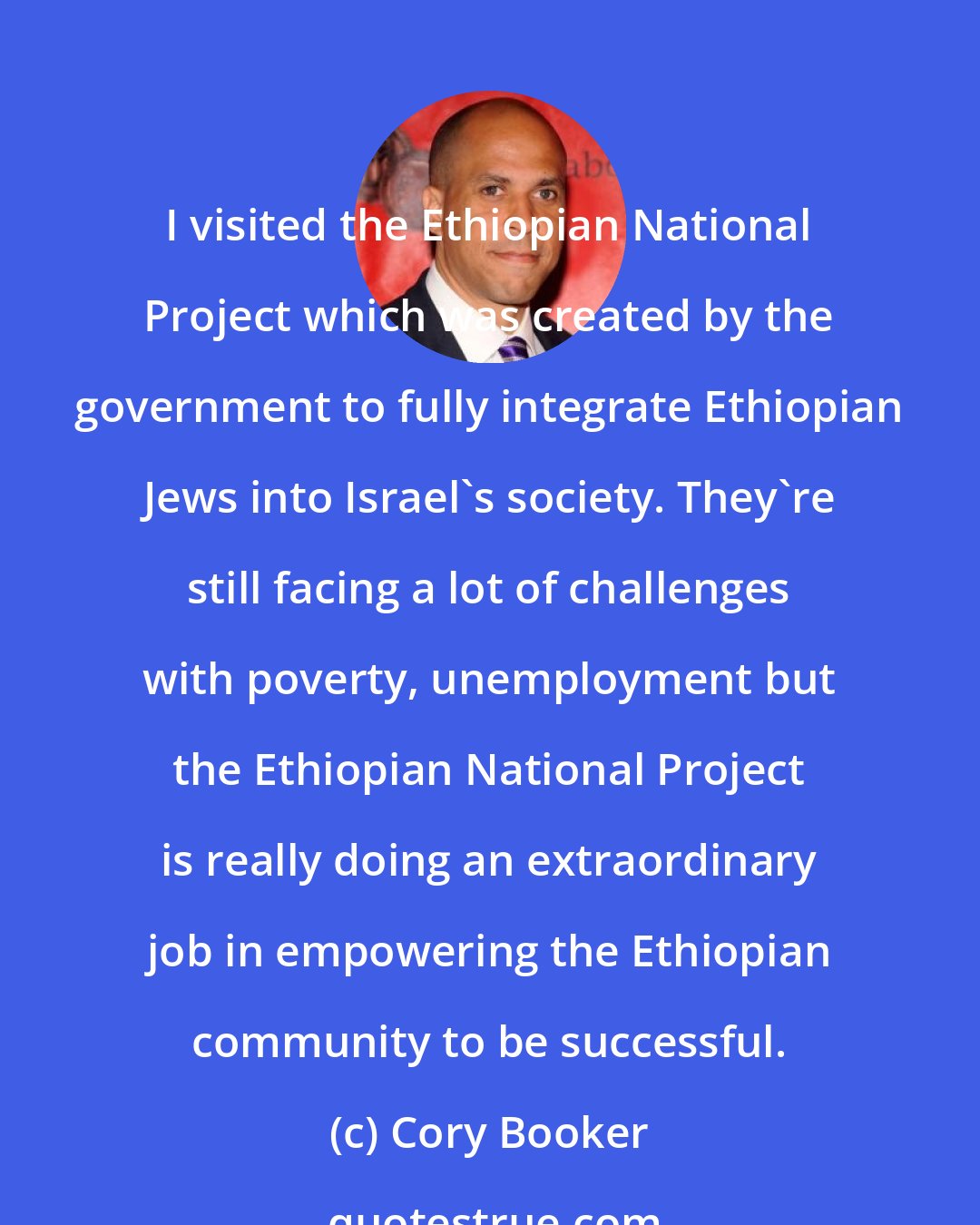 Cory Booker: I visited the Ethiopian National Project which was created by the government to fully integrate Ethiopian Jews into Israel's society. They're still facing a lot of challenges with poverty, unemployment but the Ethiopian National Project is really doing an extraordinary job in empowering the Ethiopian community to be successful.