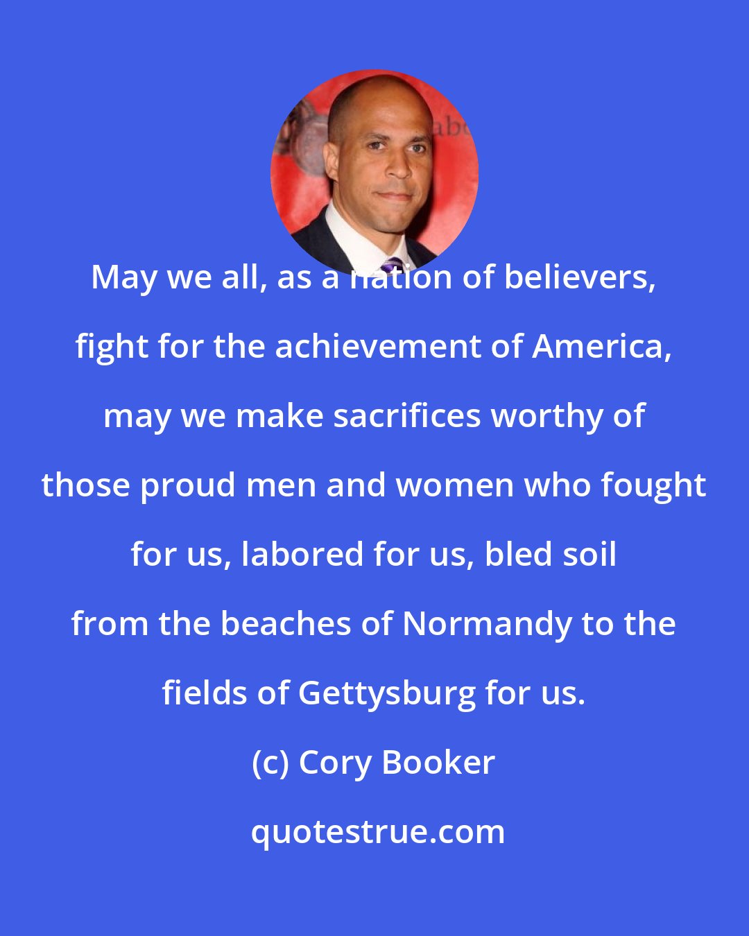 Cory Booker: May we all, as a nation of believers, fight for the achievement of America, may we make sacrifices worthy of those proud men and women who fought for us, labored for us, bled soil from the beaches of Normandy to the fields of Gettysburg for us.