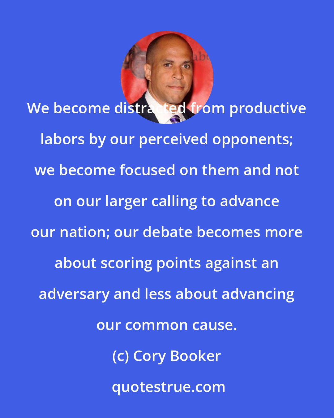 Cory Booker: We become distracted from productive labors by our perceived opponents; we become focused on them and not on our larger calling to advance our nation; our debate becomes more about scoring points against an adversary and less about advancing our common cause.