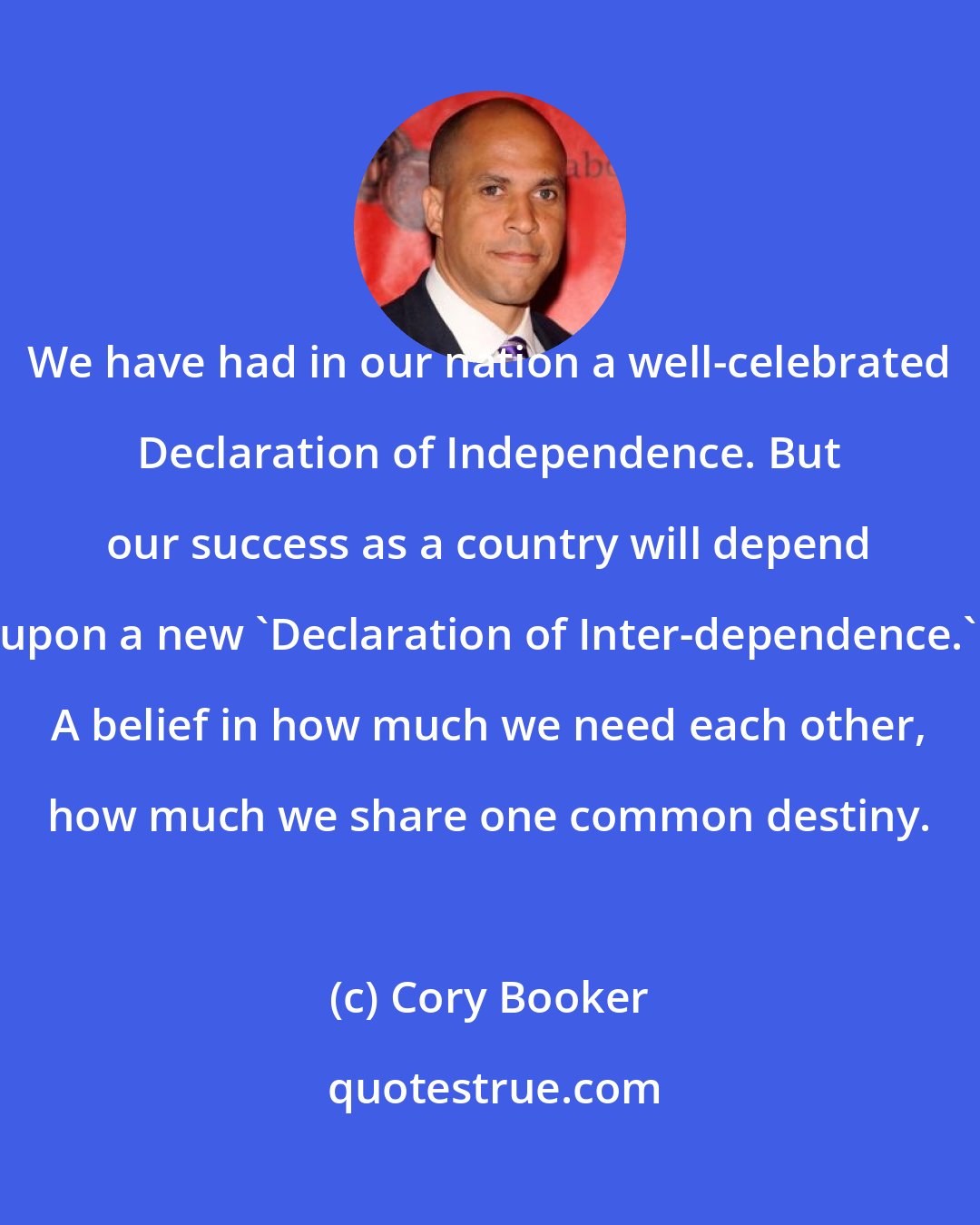 Cory Booker: We have had in our nation a well-celebrated Declaration of Independence. But our success as a country will depend upon a new 'Declaration of Inter-dependence.' A belief in how much we need each other, how much we share one common destiny.