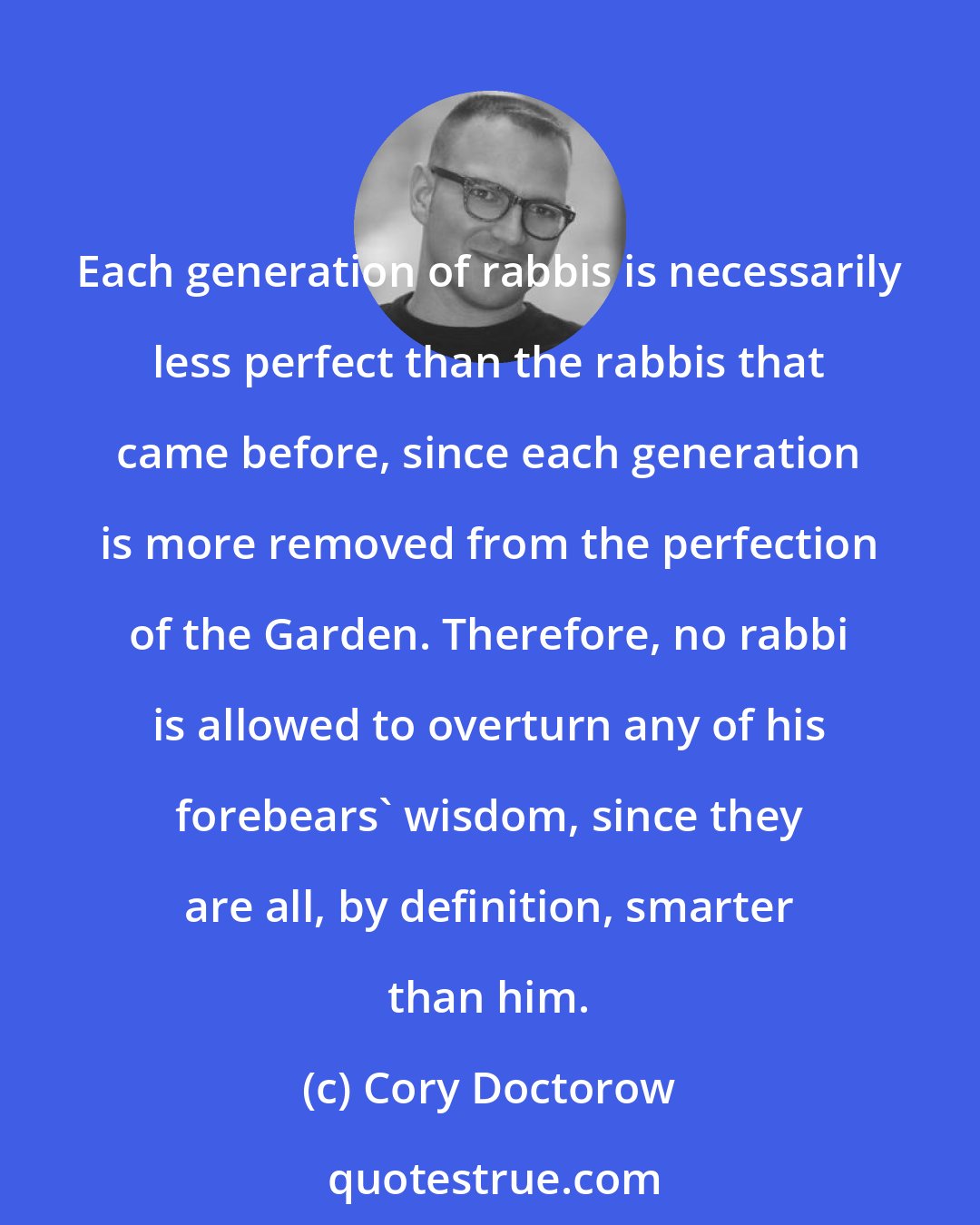 Cory Doctorow: Each generation of rabbis is necessarily less perfect than the rabbis that came before, since each generation is more removed from the perfection of the Garden. Therefore, no rabbi is allowed to overturn any of his forebears' wisdom, since they are all, by definition, smarter than him.