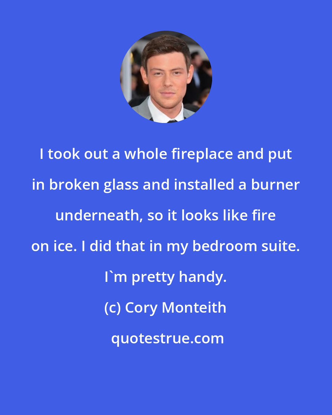 Cory Monteith: I took out a whole fireplace and put in broken glass and installed a burner underneath, so it looks like fire on ice. I did that in my bedroom suite. I'm pretty handy.