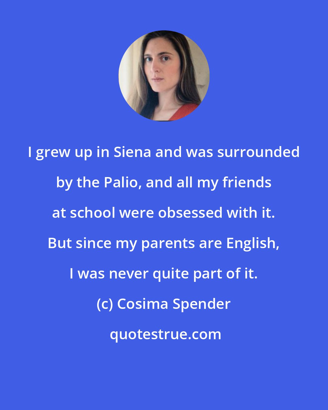 Cosima Spender: I grew up in Siena and was surrounded by the Palio, and all my friends at school were obsessed with it. But since my parents are English, I was never quite part of it.