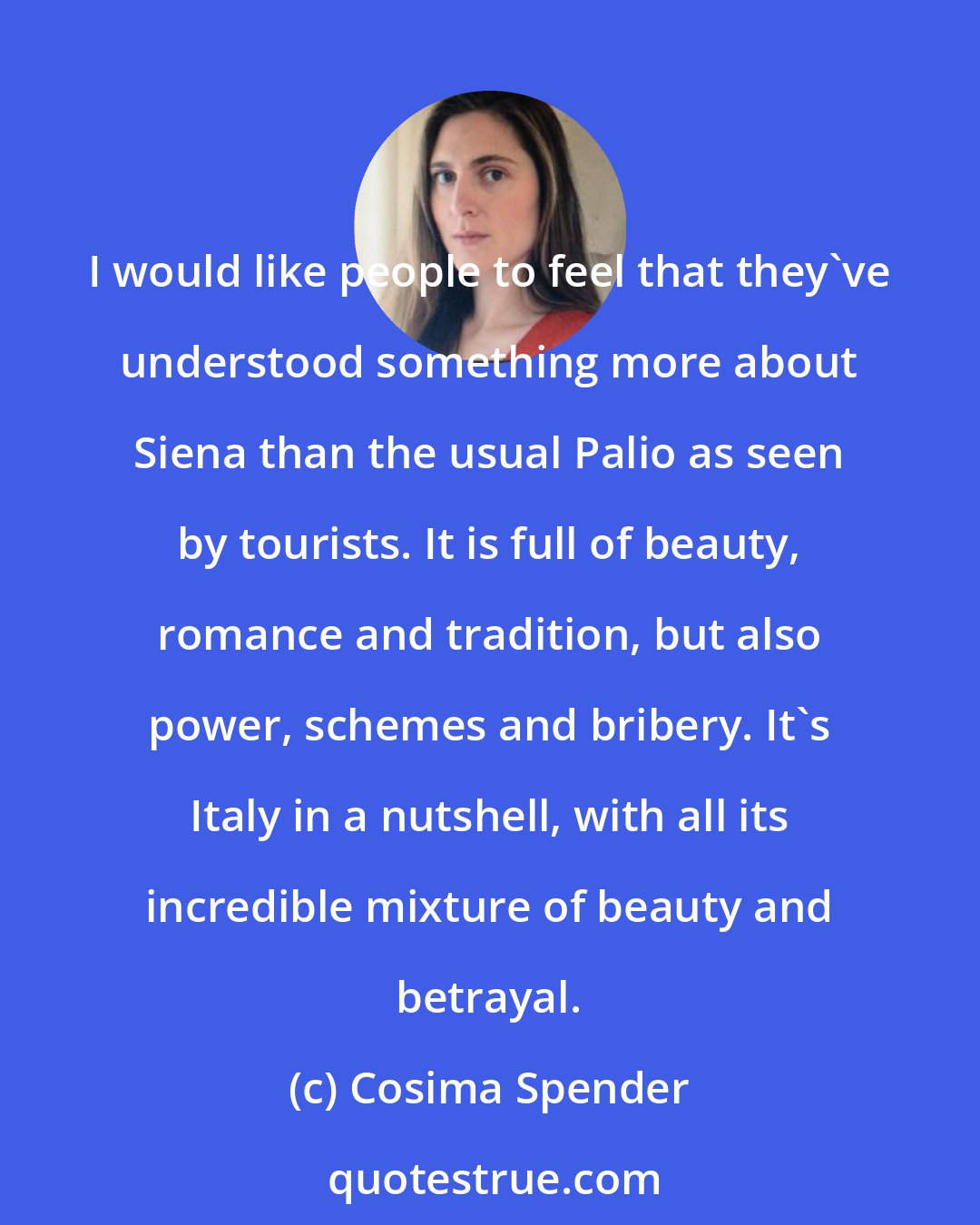 Cosima Spender: I would like people to feel that they've understood something more about Siena than the usual Palio as seen by tourists. It is full of beauty, romance and tradition, but also power, schemes and bribery. It's Italy in a nutshell, with all its incredible mixture of beauty and betrayal.