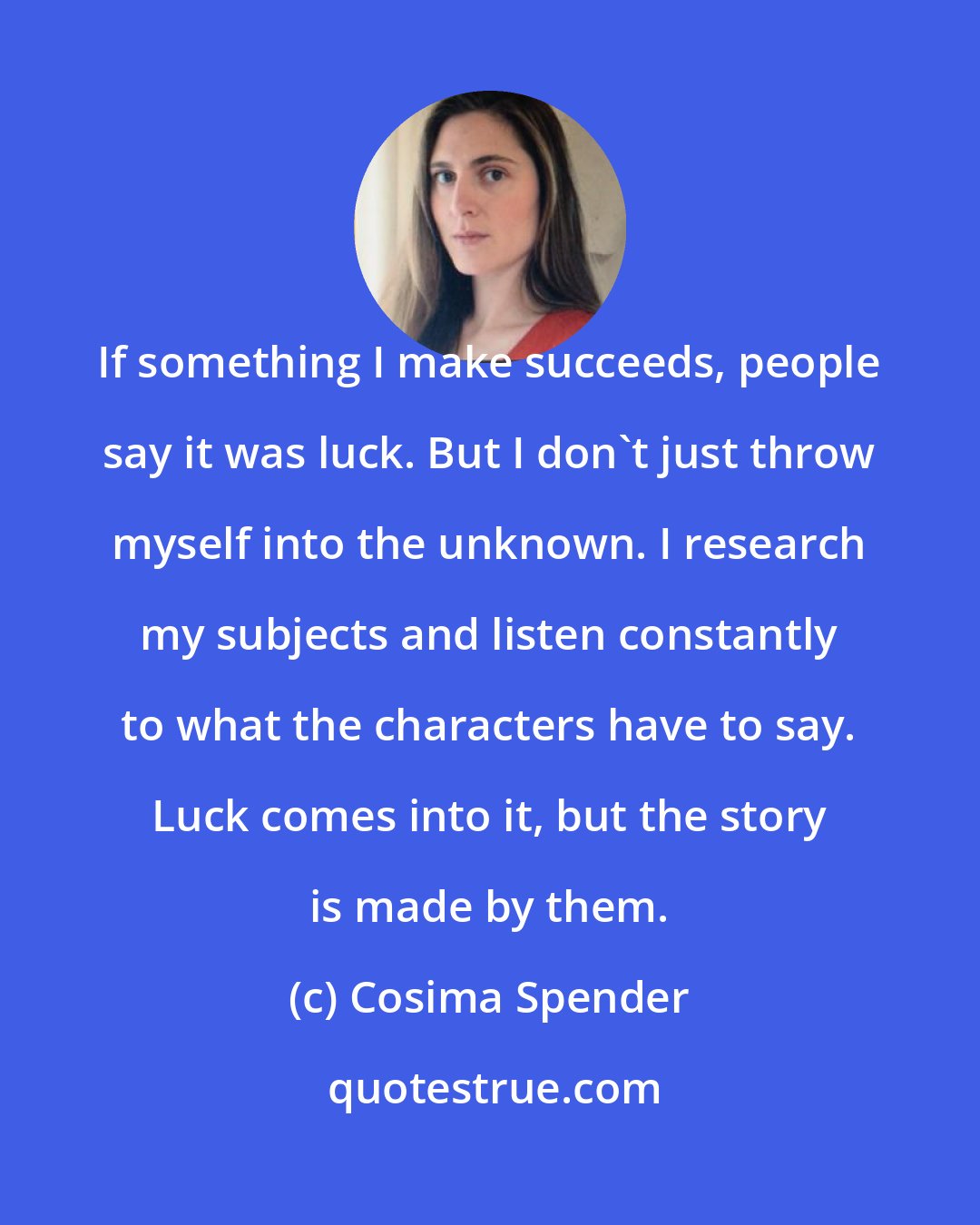 Cosima Spender: If something I make succeeds, people say it was luck. But I don't just throw myself into the unknown. I research my subjects and listen constantly to what the characters have to say. Luck comes into it, but the story is made by them.