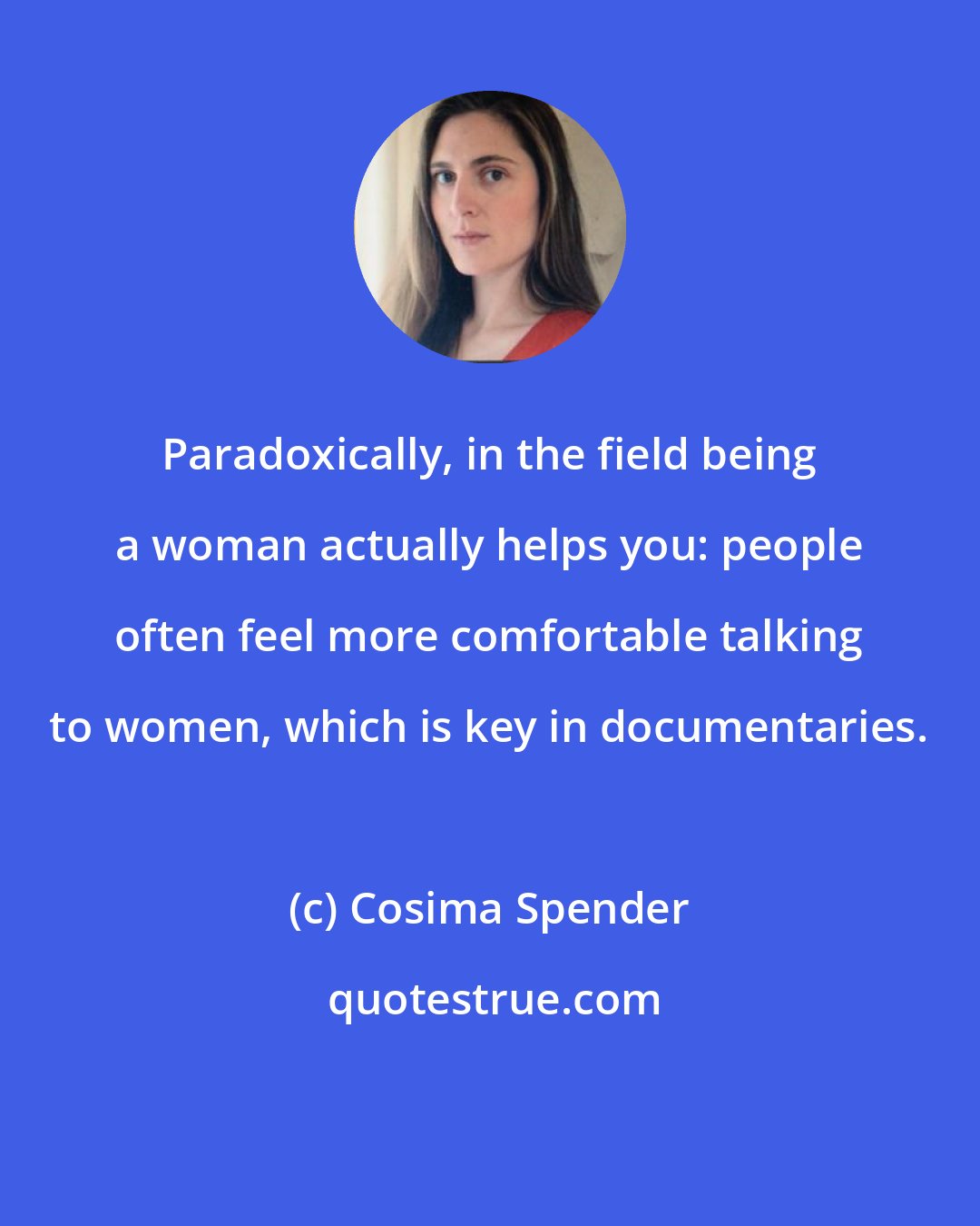Cosima Spender: Paradoxically, in the field being a woman actually helps you: people often feel more comfortable talking to women, which is key in documentaries.
