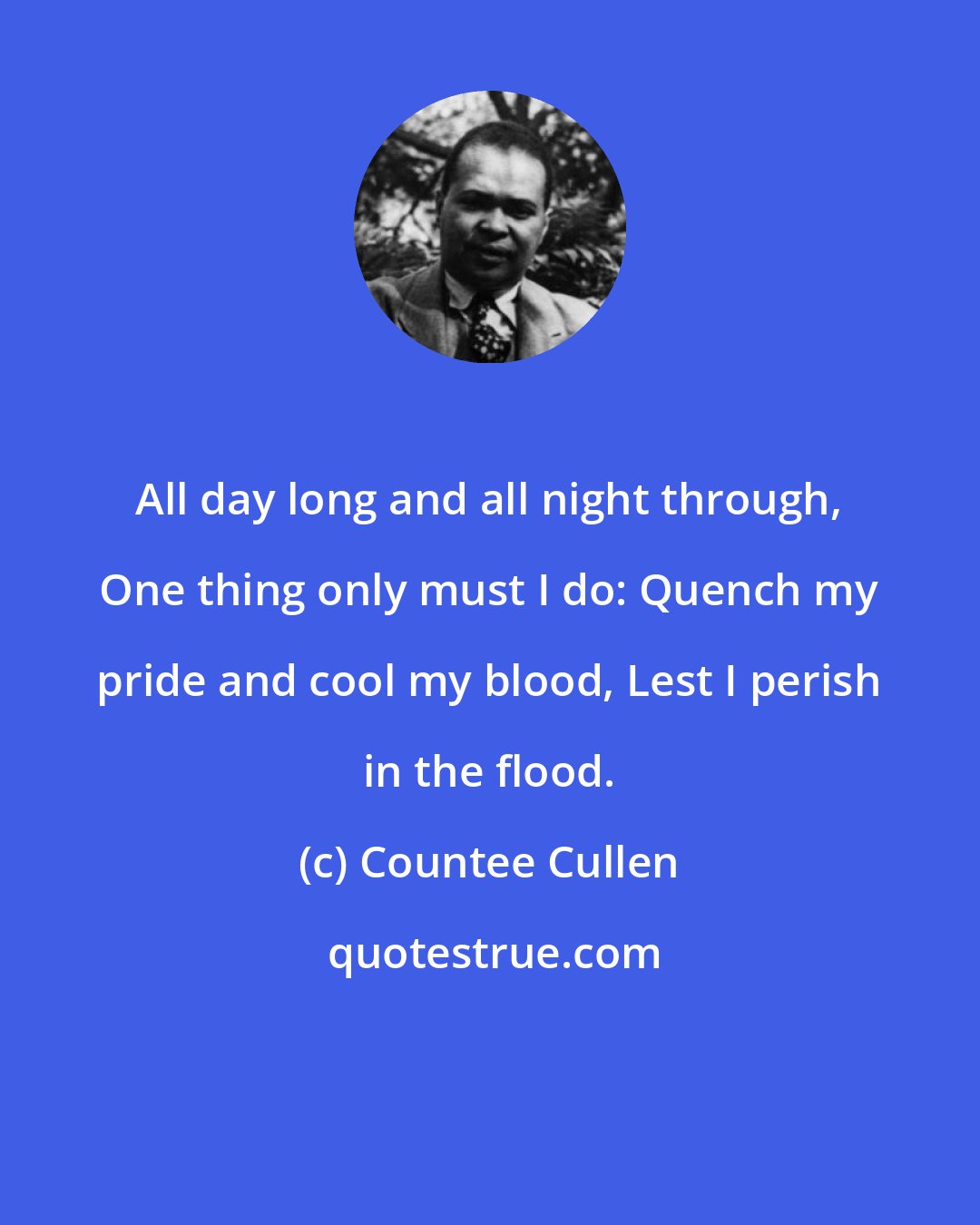 Countee Cullen: All day long and all night through, One thing only must I do: Quench my pride and cool my blood, Lest I perish in the flood.