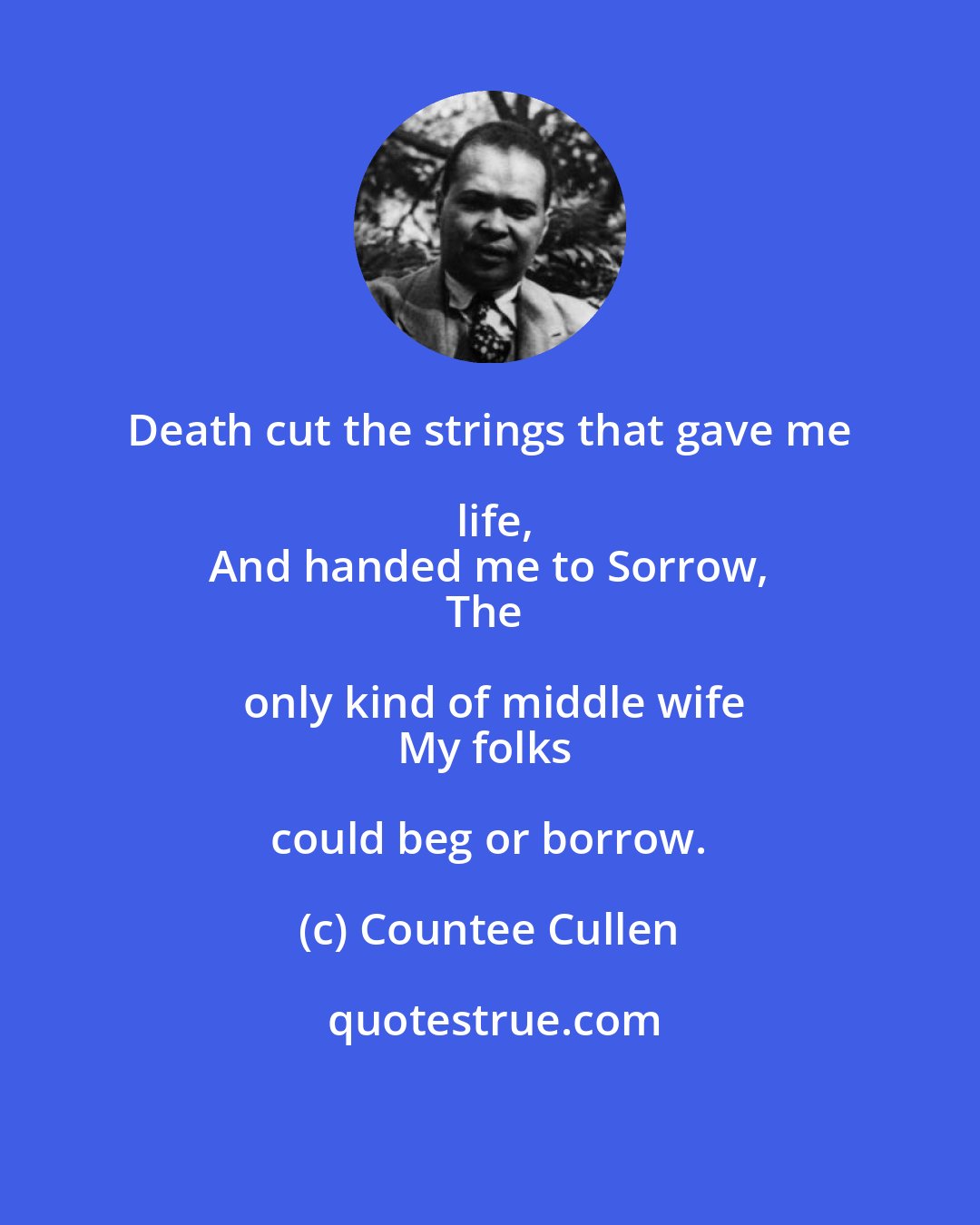 Countee Cullen: Death cut the strings that gave me life,
And handed me to Sorrow,
The only kind of middle wife
My folks could beg or borrow.