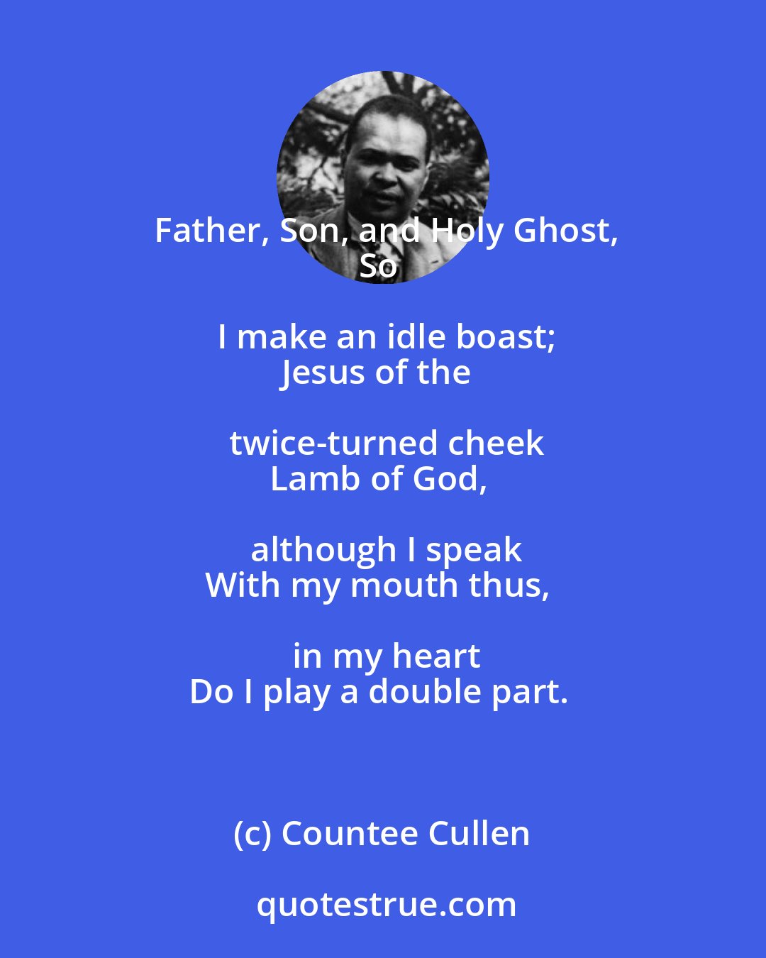 Countee Cullen: Father, Son, and Holy Ghost,
So I make an idle boast;
Jesus of the twice-turned cheek
Lamb of God, although I speak
With my mouth thus, in my heart
Do I play a double part.