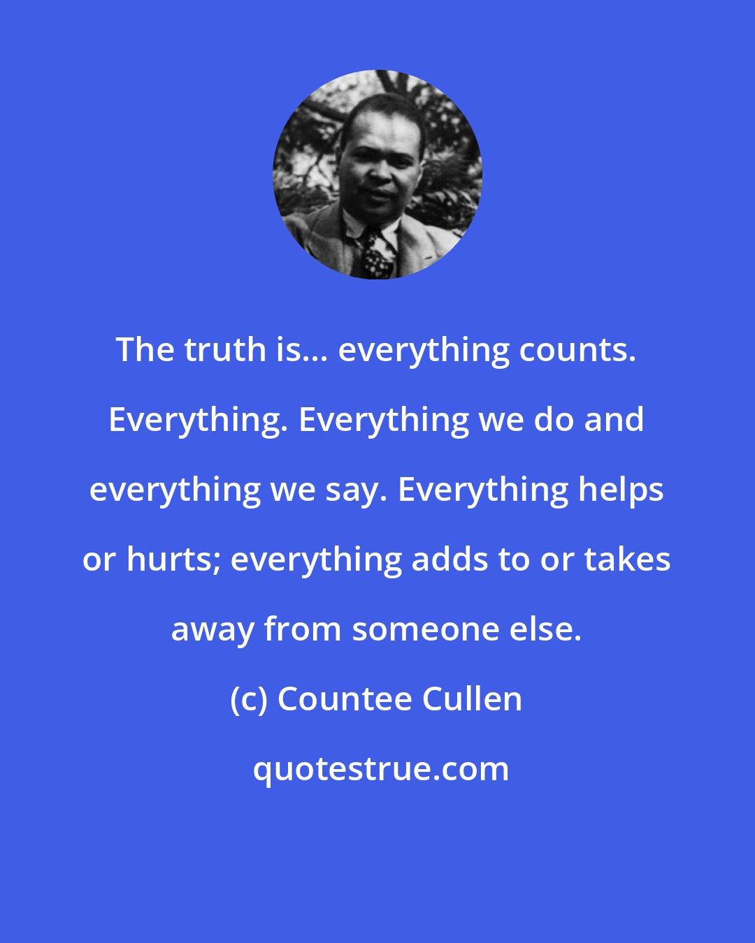 Countee Cullen: The truth is... everything counts. Everything. Everything we do and everything we say. Everything helps or hurts; everything adds to or takes away from someone else.