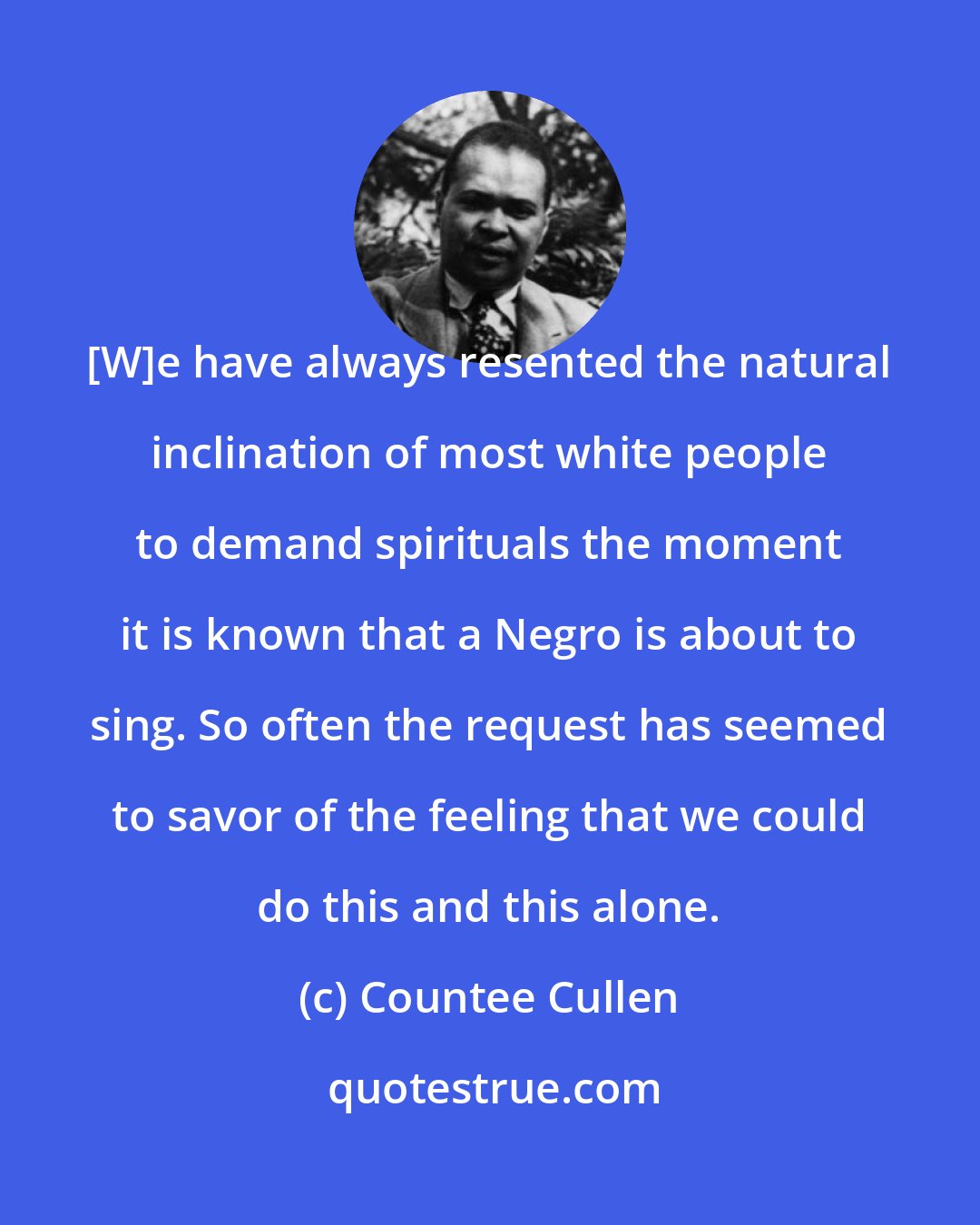 Countee Cullen: [W]e have always resented the natural inclination of most white people to demand spirituals the moment it is known that a Negro is about to sing. So often the request has seemed to savor of the feeling that we could do this and this alone.