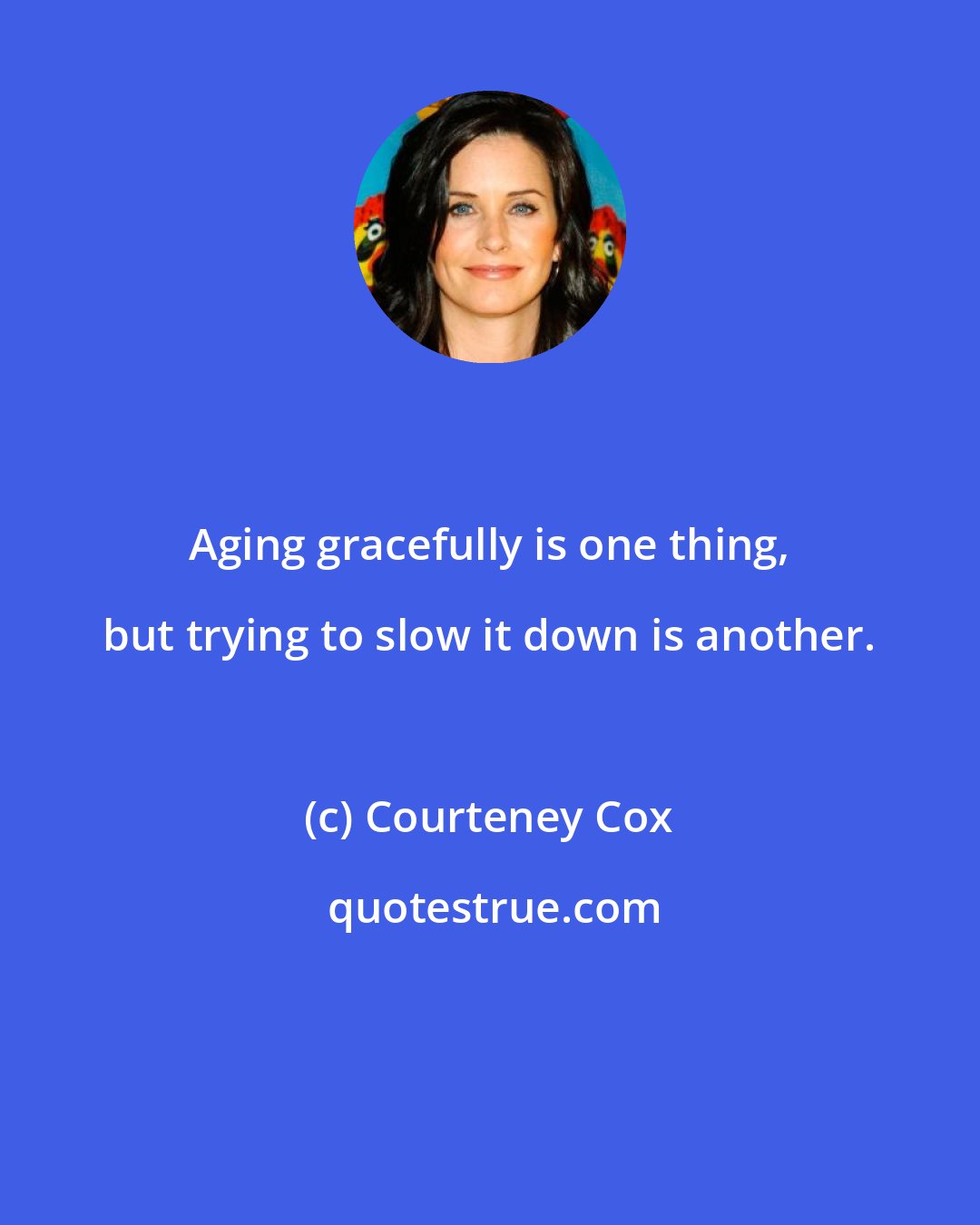 Courteney Cox: Aging gracefully is one thing, but trying to slow it down is another.