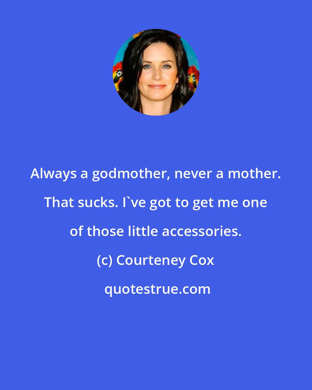 Courteney Cox: Always a godmother, never a mother. That sucks. I've got to get me one of those little accessories.