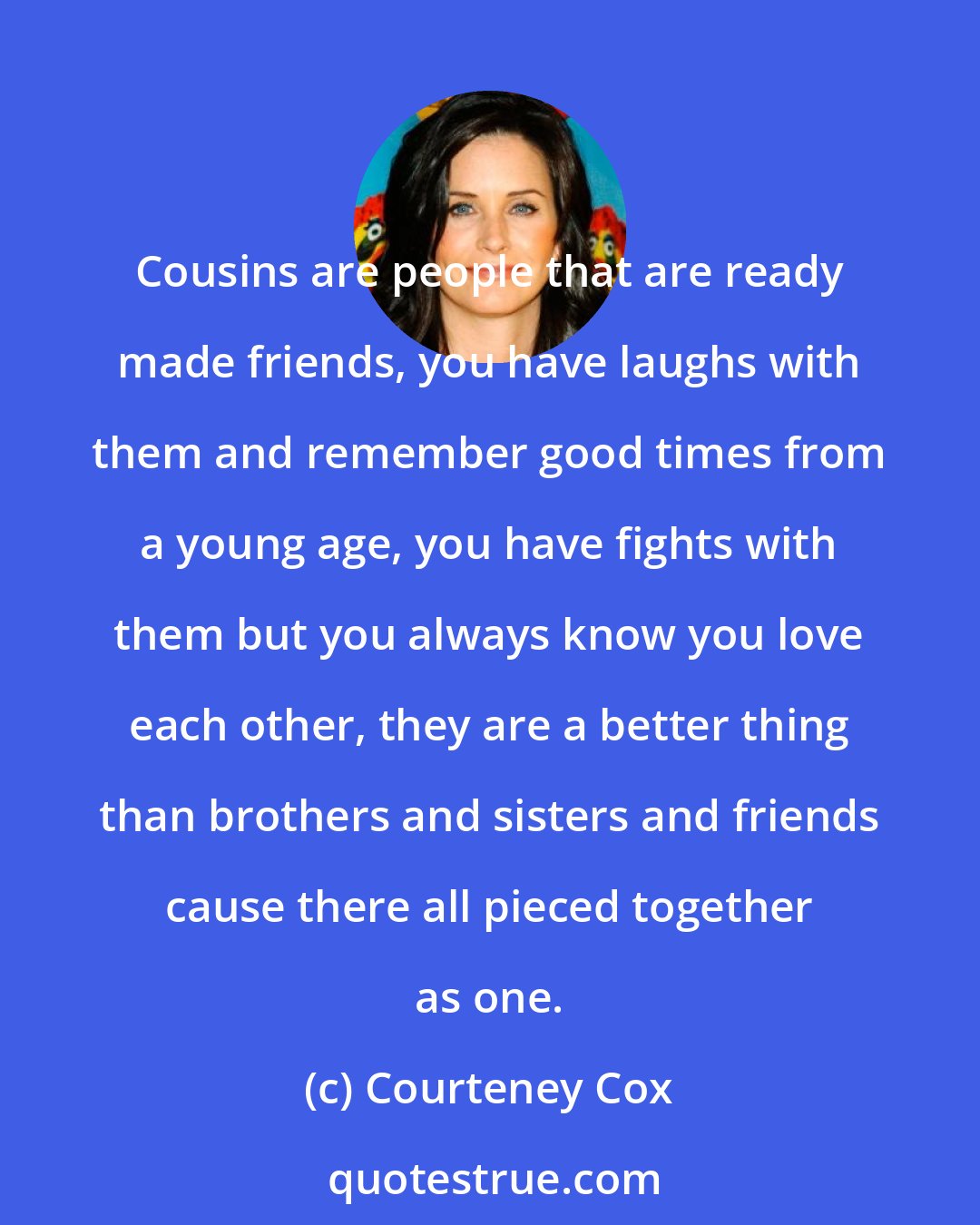 Courteney Cox: Cousins are people that are ready made friends, you have laughs with them and remember good times from a young age, you have fights with them but you always know you love each other, they are a better thing than brothers and sisters and friends cause there all pieced together as one.