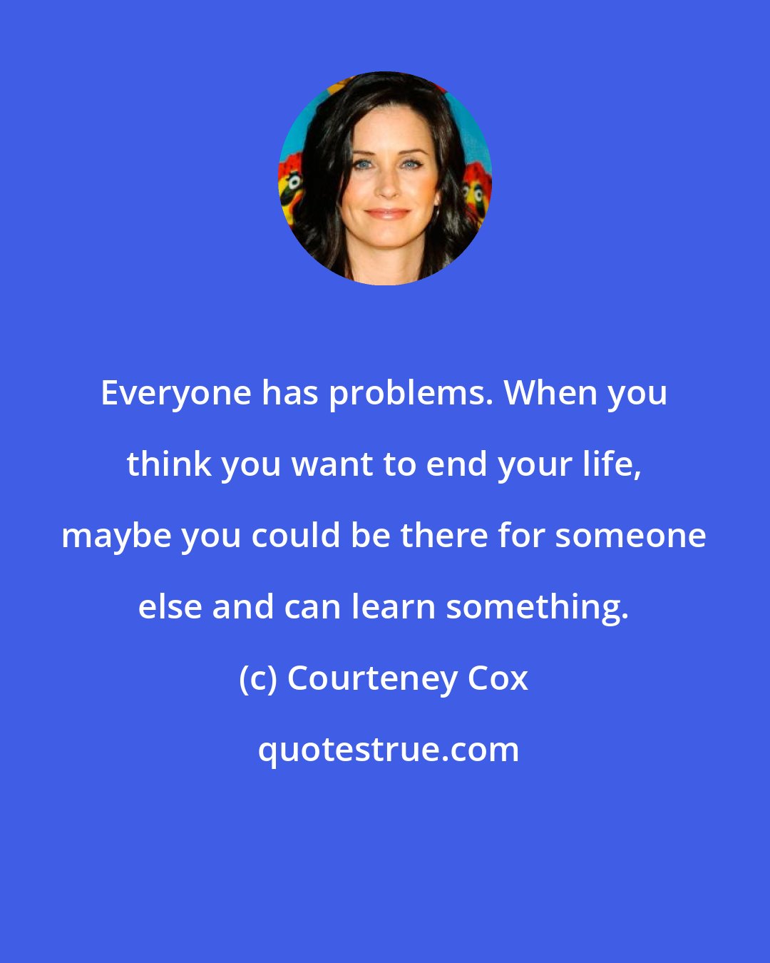 Courteney Cox: Everyone has problems. When you think you want to end your life, maybe you could be there for someone else and can learn something.