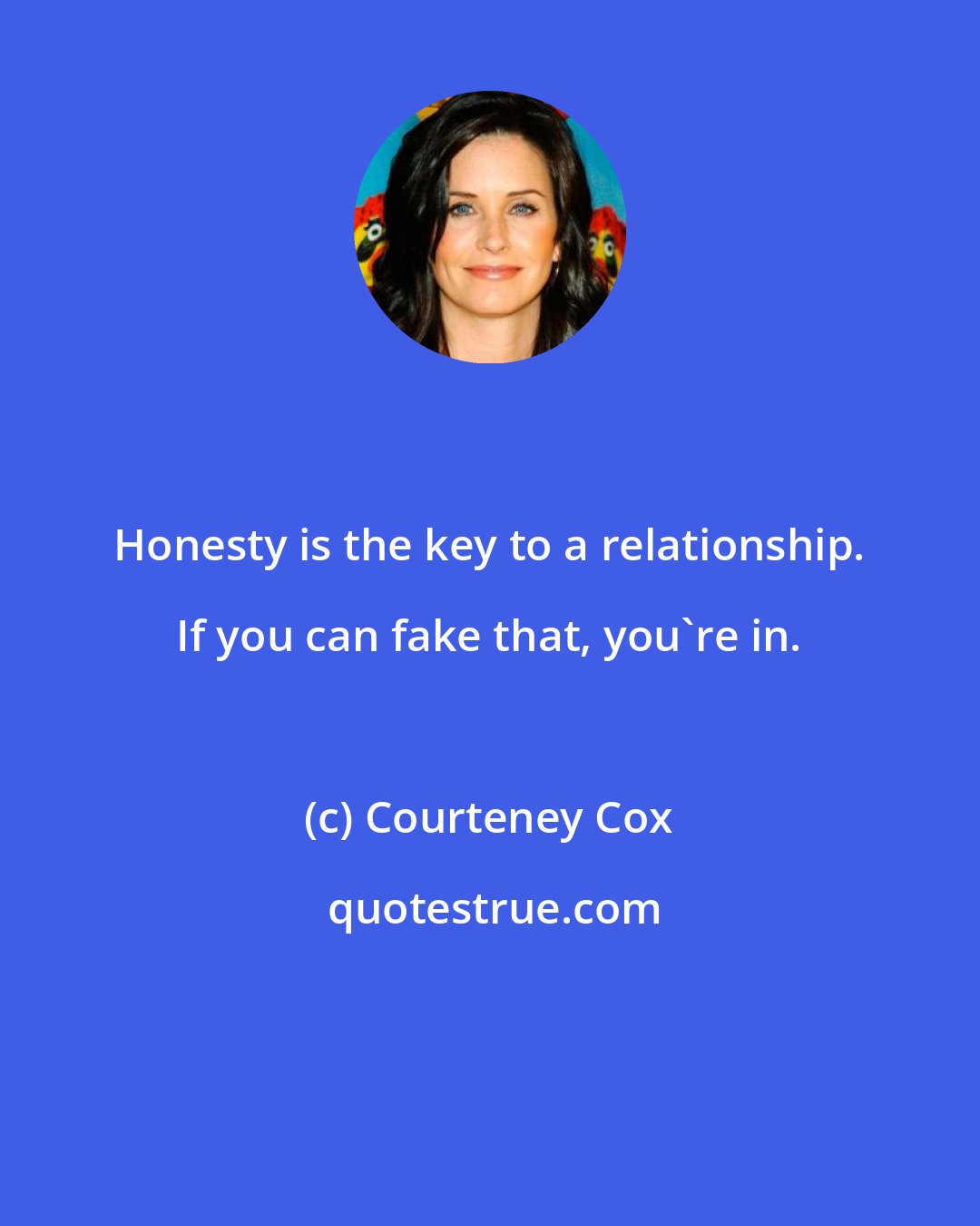 Courteney Cox: Honesty is the key to a relationship. If you can fake that, you're in.