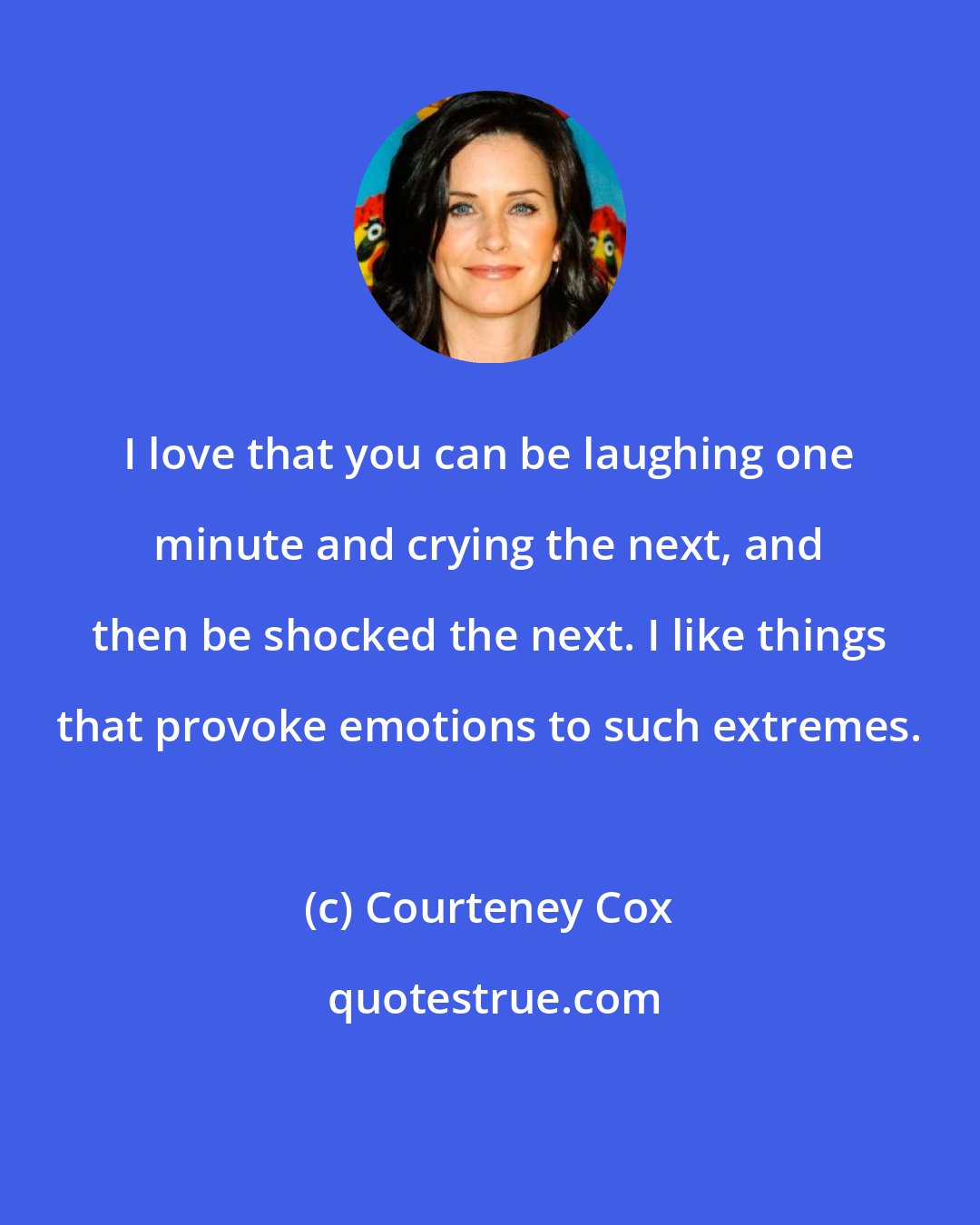 Courteney Cox: I love that you can be laughing one minute and crying the next, and then be shocked the next. I like things that provoke emotions to such extremes.