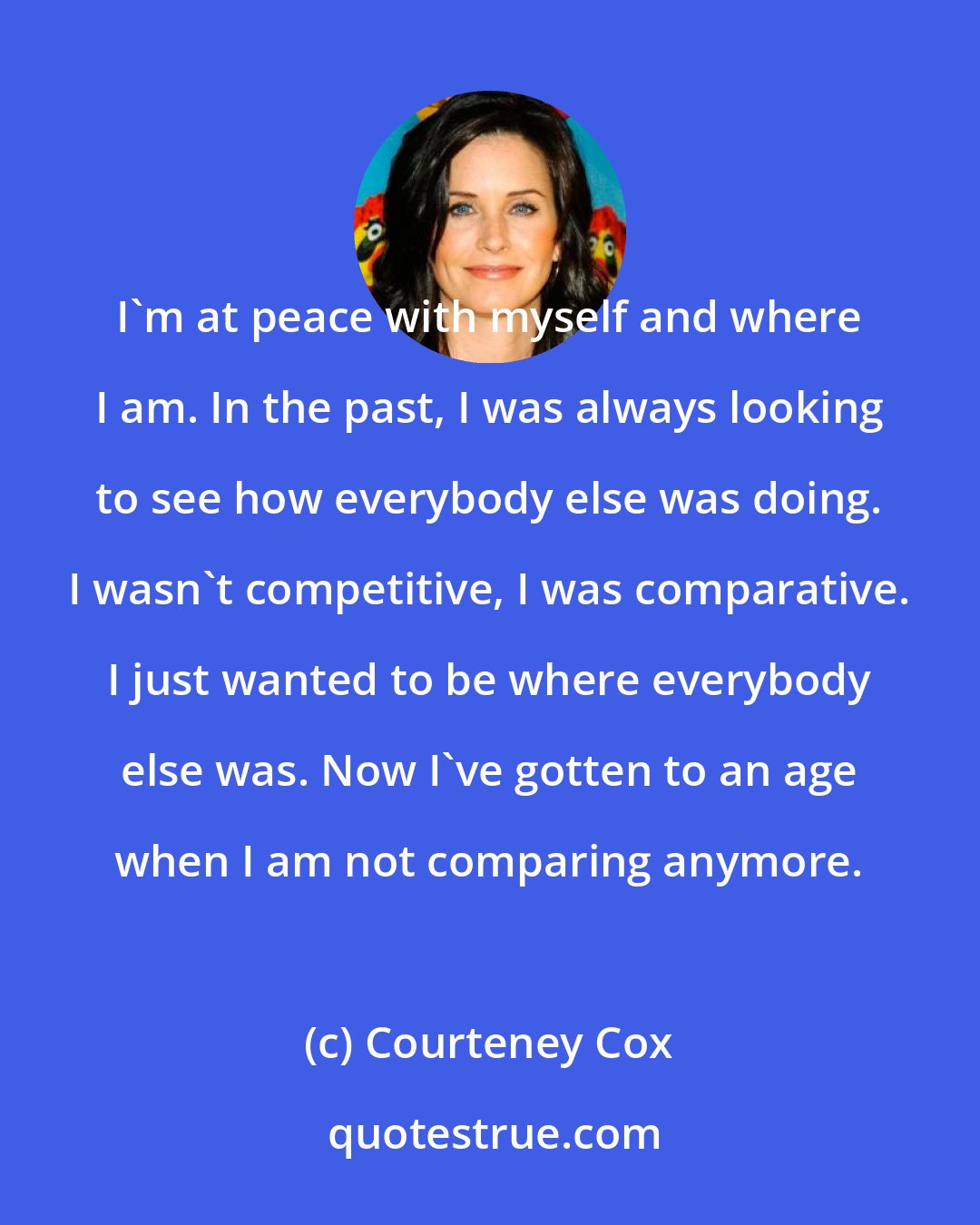 Courteney Cox: I'm at peace with myself and where I am. In the past, I was always looking to see how everybody else was doing. I wasn't competitive, I was comparative. I just wanted to be where everybody else was. Now I've gotten to an age when I am not comparing anymore.