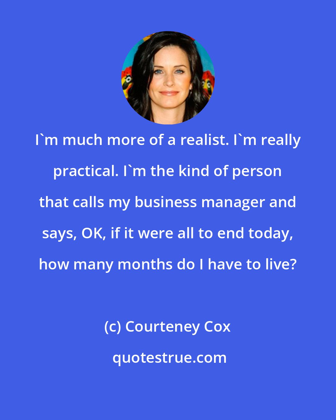 Courteney Cox: I'm much more of a realist. I'm really practical. I'm the kind of person that calls my business manager and says, OK, if it were all to end today, how many months do I have to live?