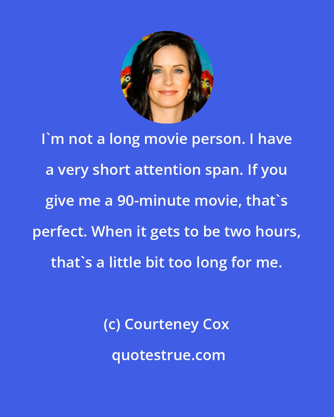 Courteney Cox: I'm not a long movie person. I have a very short attention span. If you give me a 90-minute movie, that's perfect. When it gets to be two hours, that's a little bit too long for me.