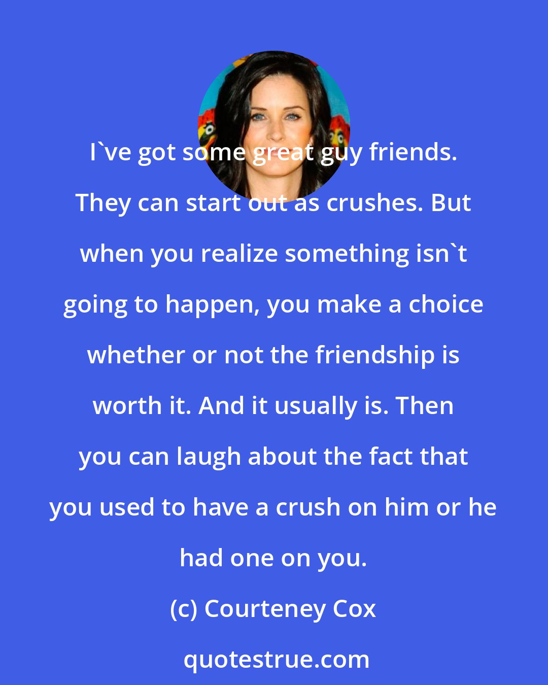 Courteney Cox: I've got some great guy friends. They can start out as crushes. But when you realize something isn't going to happen, you make a choice whether or not the friendship is worth it. And it usually is. Then you can laugh about the fact that you used to have a crush on him or he had one on you.