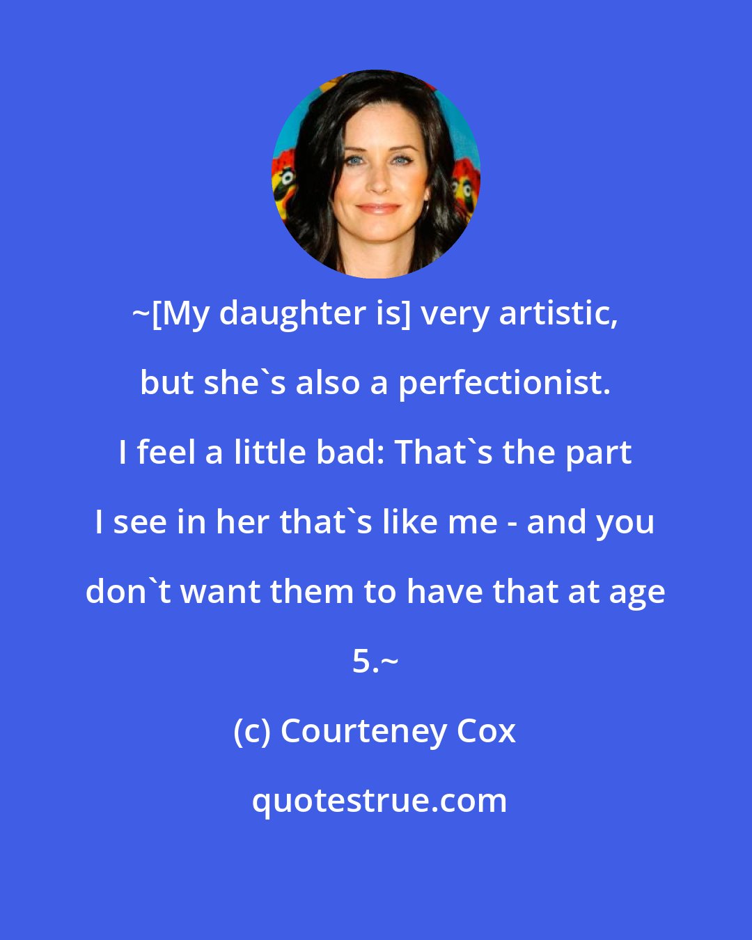 Courteney Cox: ~[My daughter is] very artistic, but she's also a perfectionist. I feel a little bad: That's the part I see in her that's like me - and you don't want them to have that at age 5.~