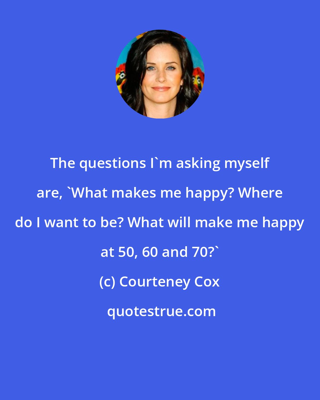 Courteney Cox: The questions I'm asking myself are, 'What makes me happy? Where do I want to be? What will make me happy at 50, 60 and 70?'