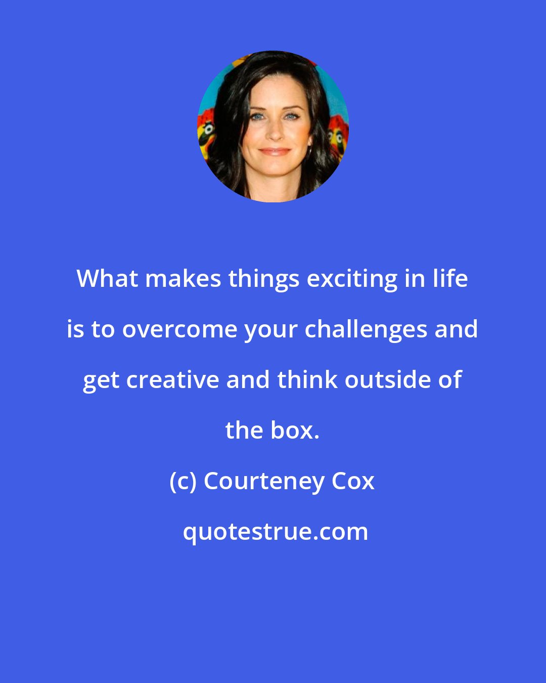 Courteney Cox: What makes things exciting in life is to overcome your challenges and get creative and think outside of the box.