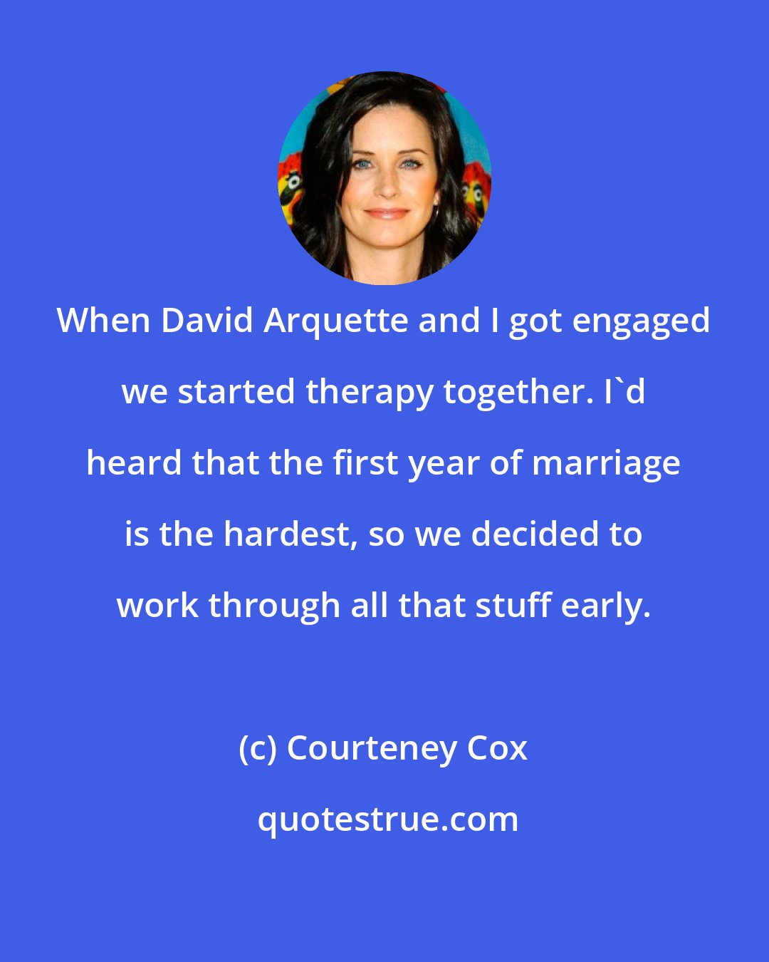 Courteney Cox: When David Arquette and I got engaged we started therapy together. I'd heard that the first year of marriage is the hardest, so we decided to work through all that stuff early.