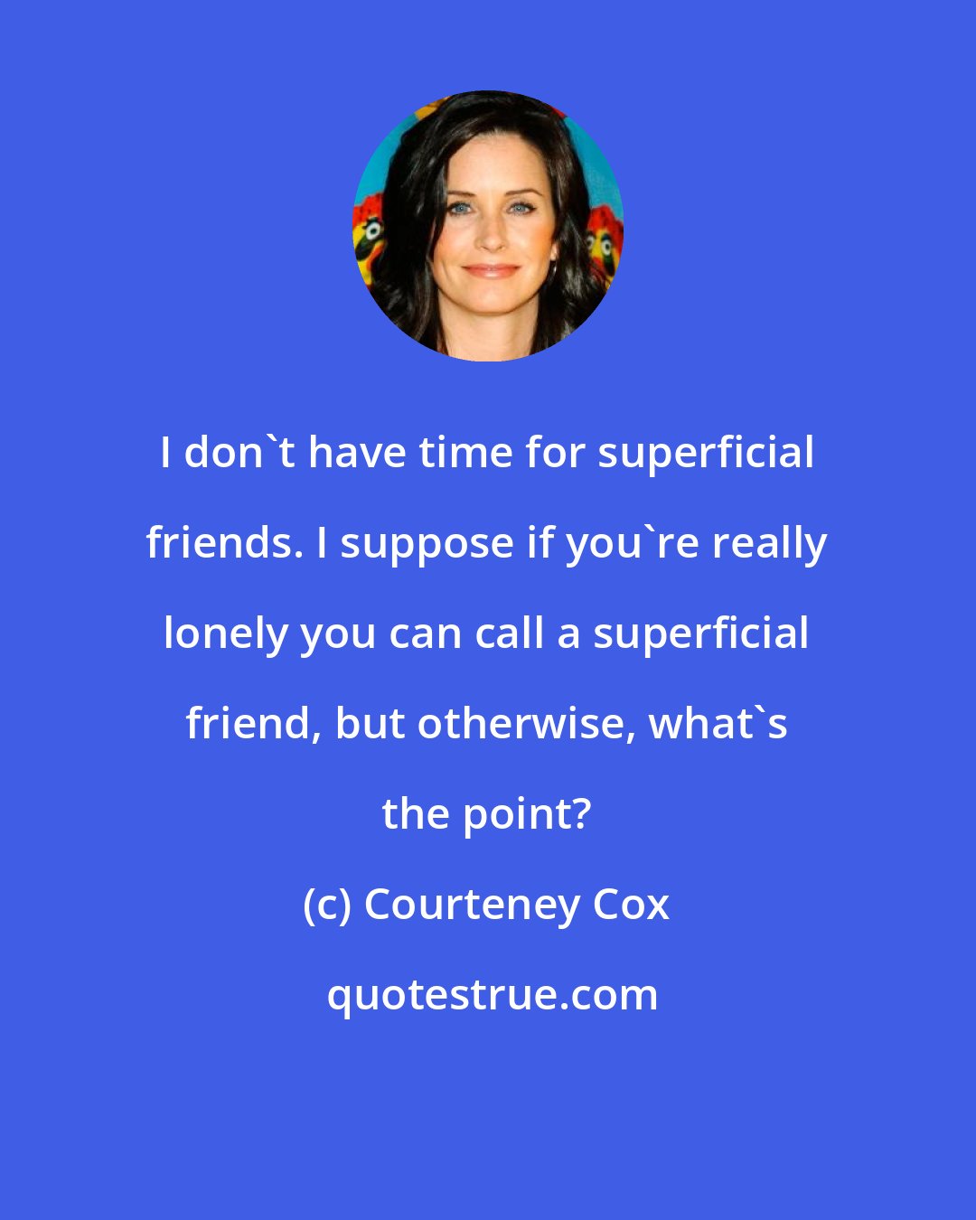 Courteney Cox: I don't have time for superficial friends. I suppose if you're really lonely you can call a superficial friend, but otherwise, what's the point?