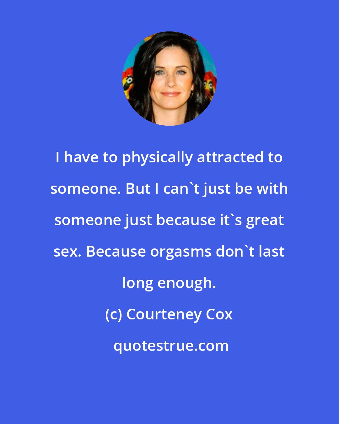 Courteney Cox: I have to physically attracted to someone. But I can't just be with someone just because it's great sex. Because orgasms don't last long enough.