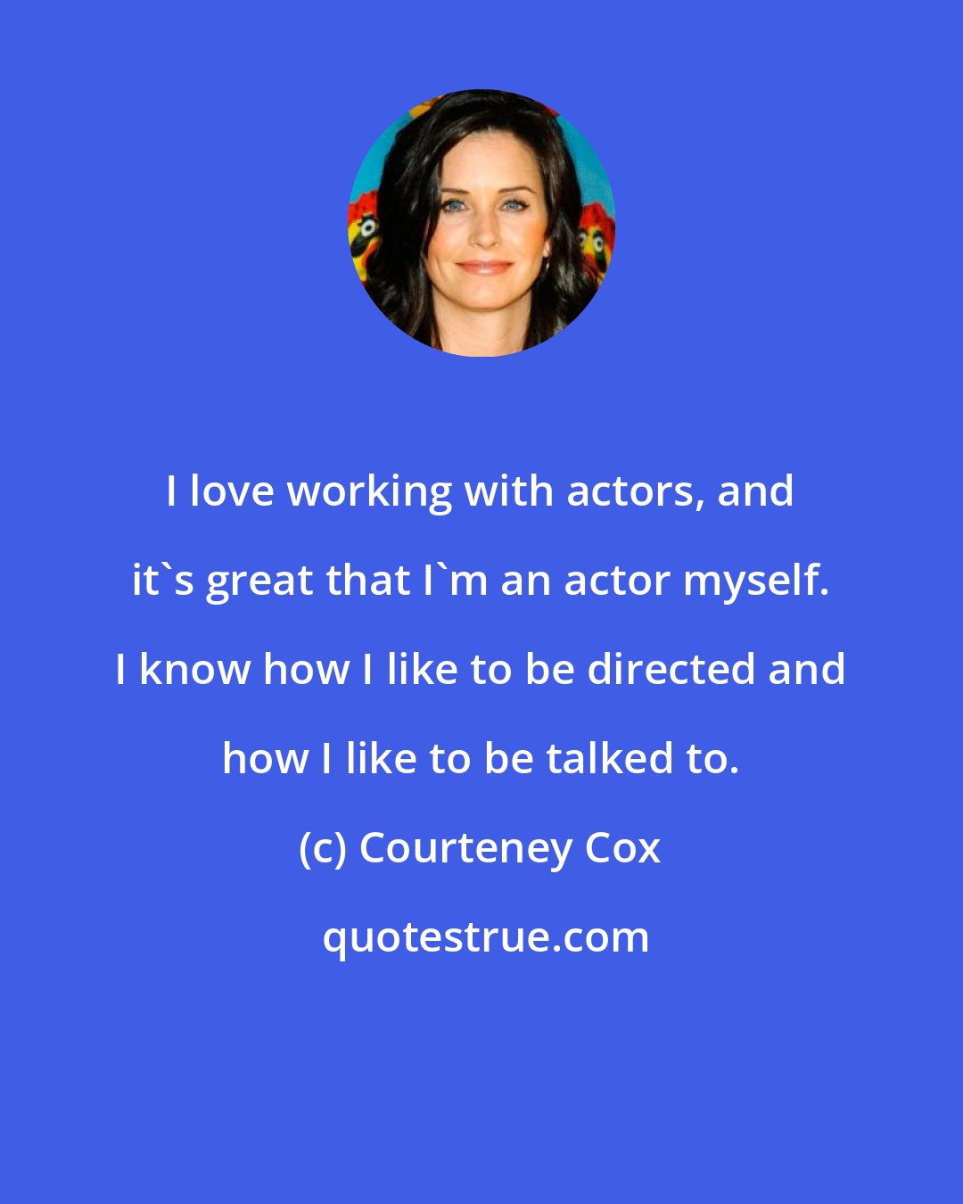 Courteney Cox: I love working with actors, and it's great that I'm an actor myself. I know how I like to be directed and how I like to be talked to.