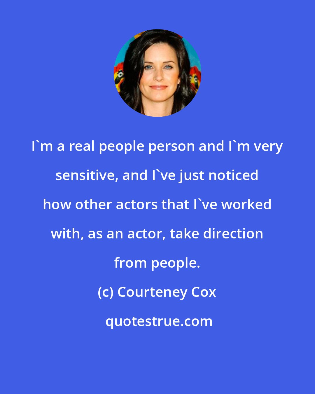 Courteney Cox: I'm a real people person and I'm very sensitive, and I've just noticed how other actors that I've worked with, as an actor, take direction from people.