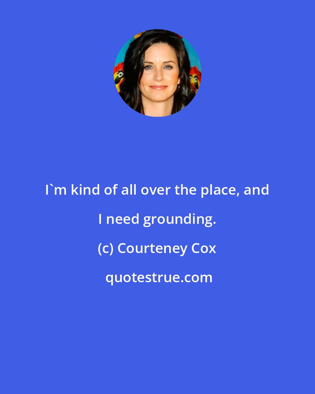 Courteney Cox: I'm kind of all over the place, and I need grounding.