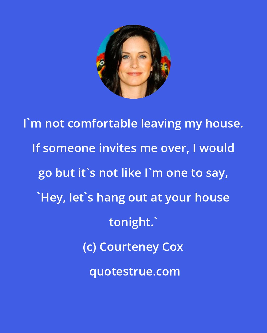 Courteney Cox: I'm not comfortable leaving my house. If someone invites me over, I would go but it's not like I'm one to say, 'Hey, let's hang out at your house tonight.'