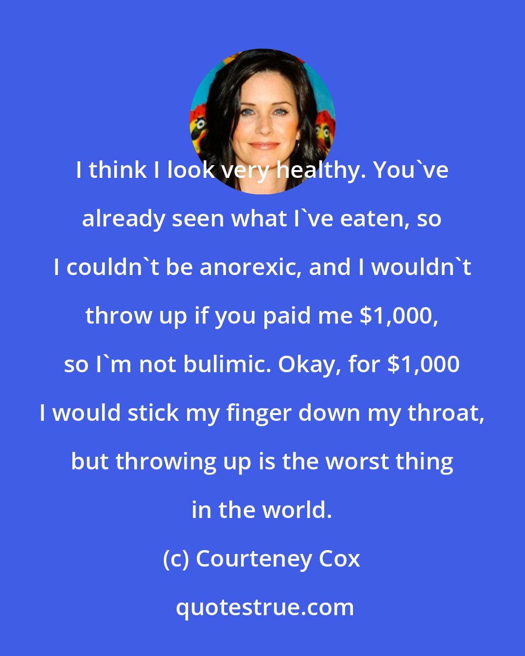 Courteney Cox: I think I look very healthy. You've already seen what I've eaten, so I couldn't be anorexic, and I wouldn't throw up if you paid me $1,000, so I'm not bulimic. Okay, for $1,000 I would stick my finger down my throat, but throwing up is the worst thing in the world.