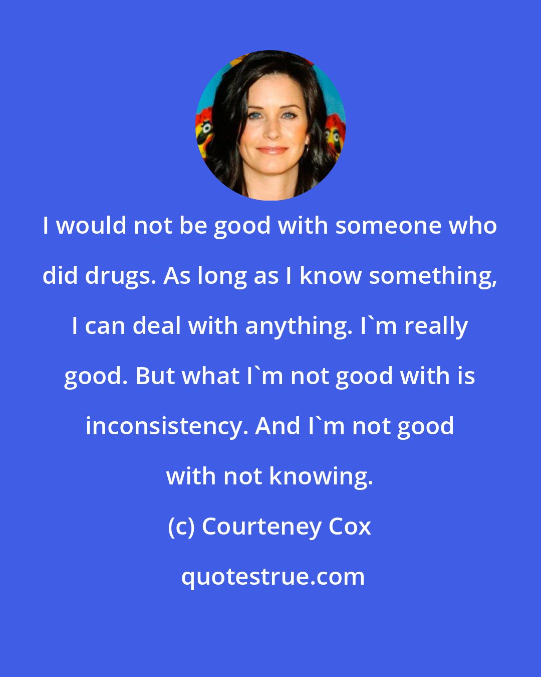 Courteney Cox: I would not be good with someone who did drugs. As long as I know something, I can deal with anything. I'm really good. But what I'm not good with is inconsistency. And I'm not good with not knowing.
