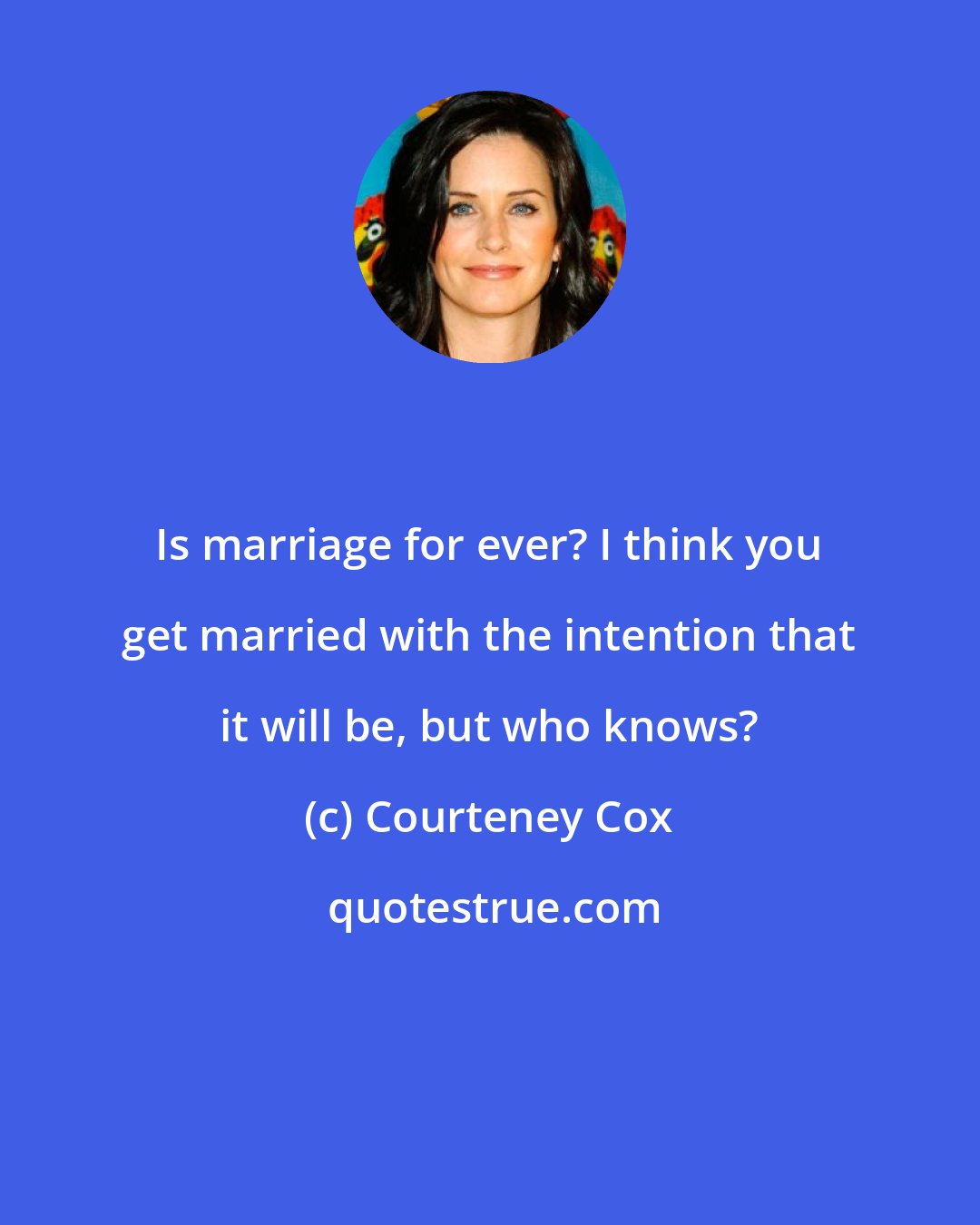 Courteney Cox: Is marriage for ever? I think you get married with the intention that it will be, but who knows?