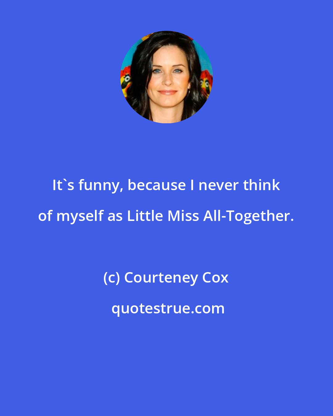 Courteney Cox: It's funny, because I never think of myself as Little Miss All-Together.