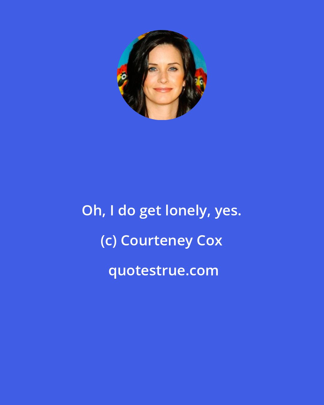 Courteney Cox: Oh, I do get lonely, yes.