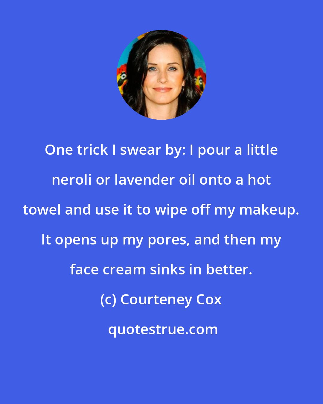 Courteney Cox: One trick I swear by: I pour a little neroli or lavender oil onto a hot towel and use it to wipe off my makeup. It opens up my pores, and then my face cream sinks in better.