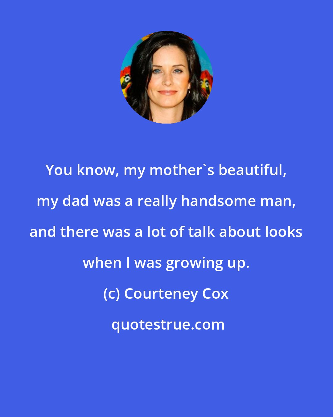 Courteney Cox: You know, my mother's beautiful, my dad was a really handsome man, and there was a lot of talk about looks when I was growing up.