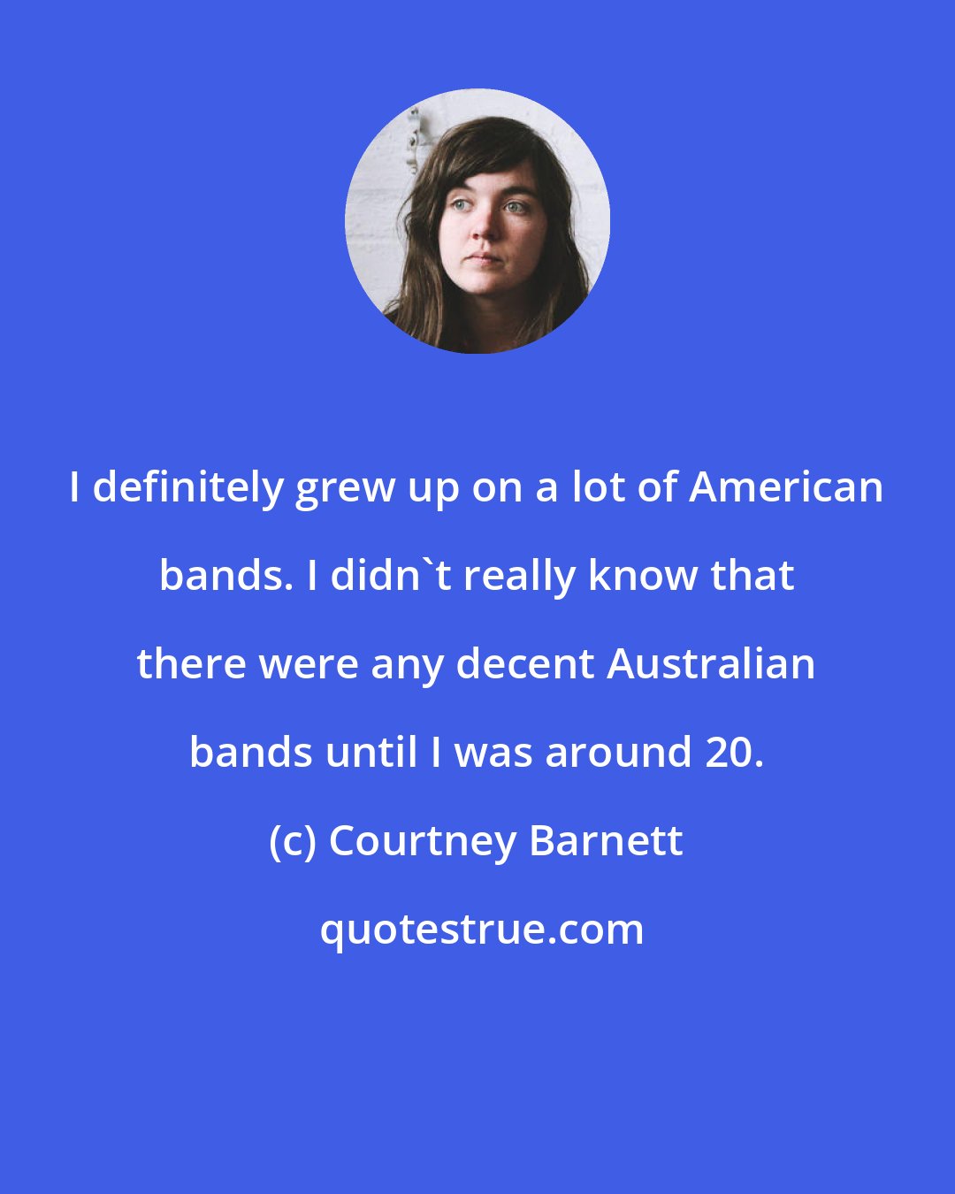 Courtney Barnett: I definitely grew up on a lot of American bands. I didn't really know that there were any decent Australian bands until I was around 20.