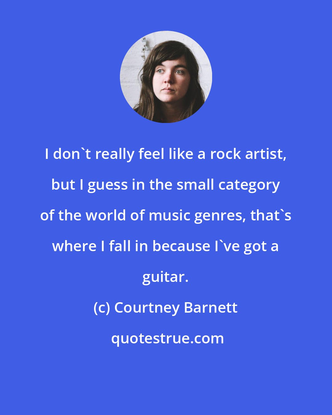 Courtney Barnett: I don't really feel like a rock artist, but I guess in the small category of the world of music genres, that's where I fall in because I've got a guitar.