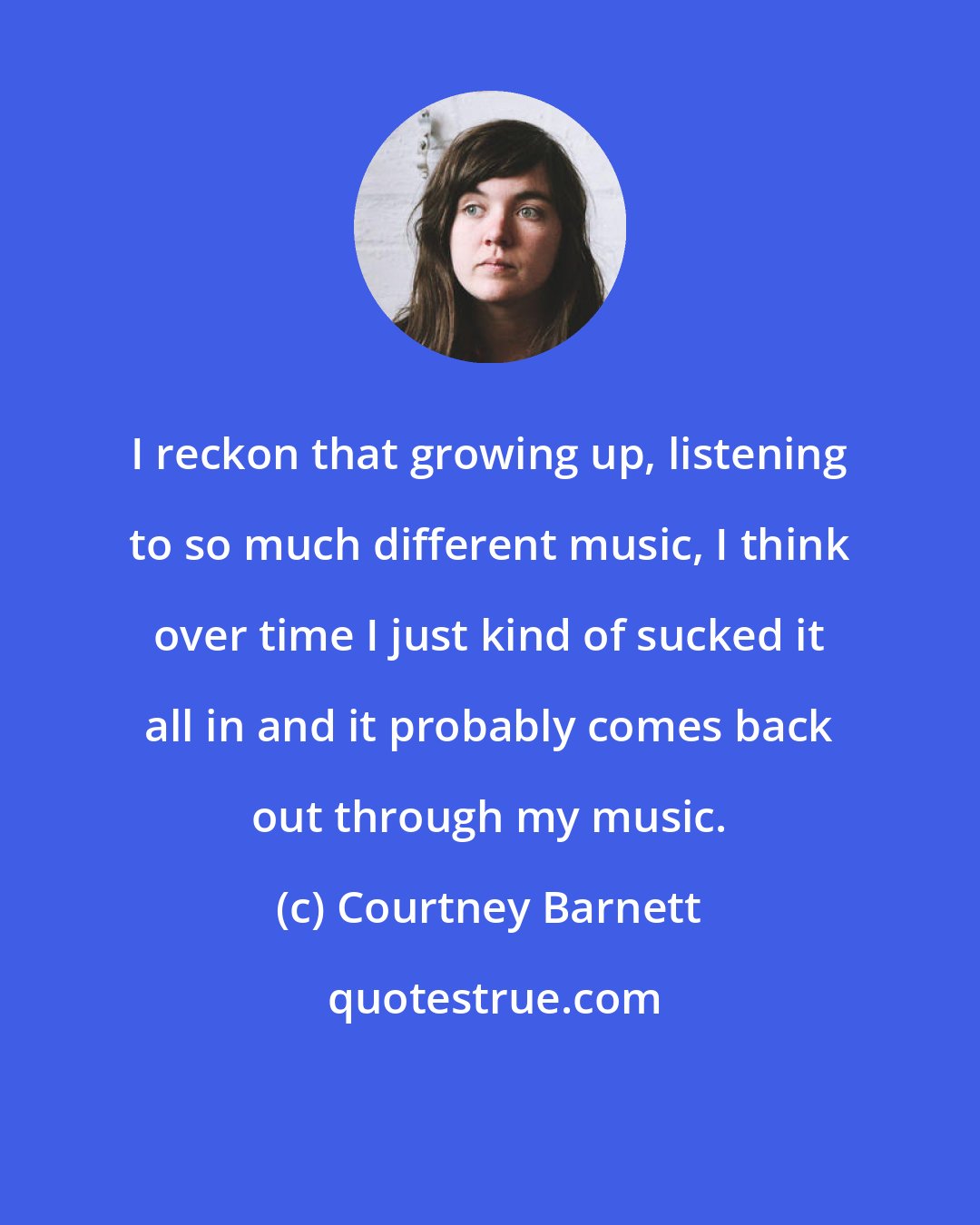 Courtney Barnett: I reckon that growing up, listening to so much different music, I think over time I just kind of sucked it all in and it probably comes back out through my music.