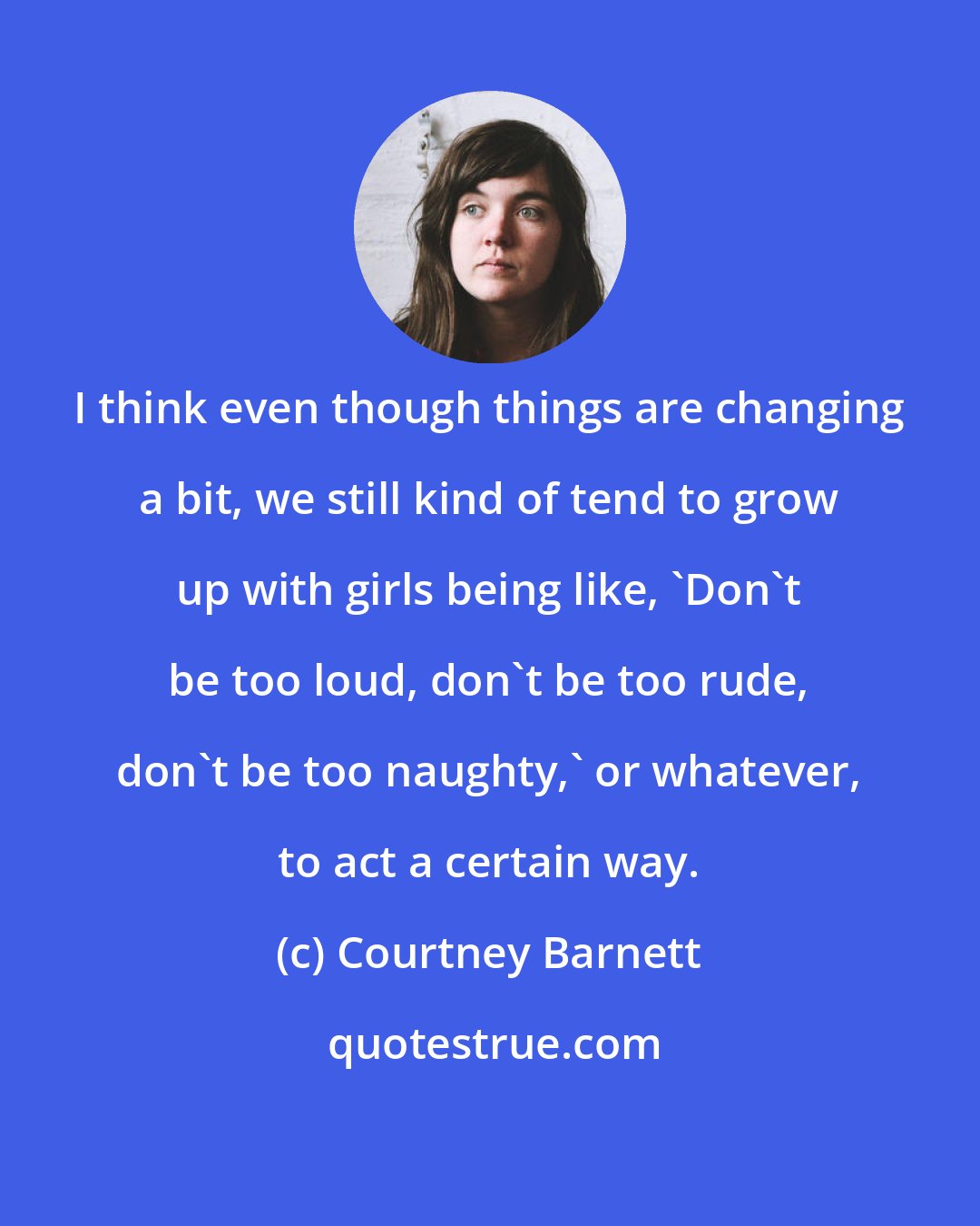 Courtney Barnett: I think even though things are changing a bit, we still kind of tend to grow up with girls being like, 'Don't be too loud, don't be too rude, don't be too naughty,' or whatever, to act a certain way.