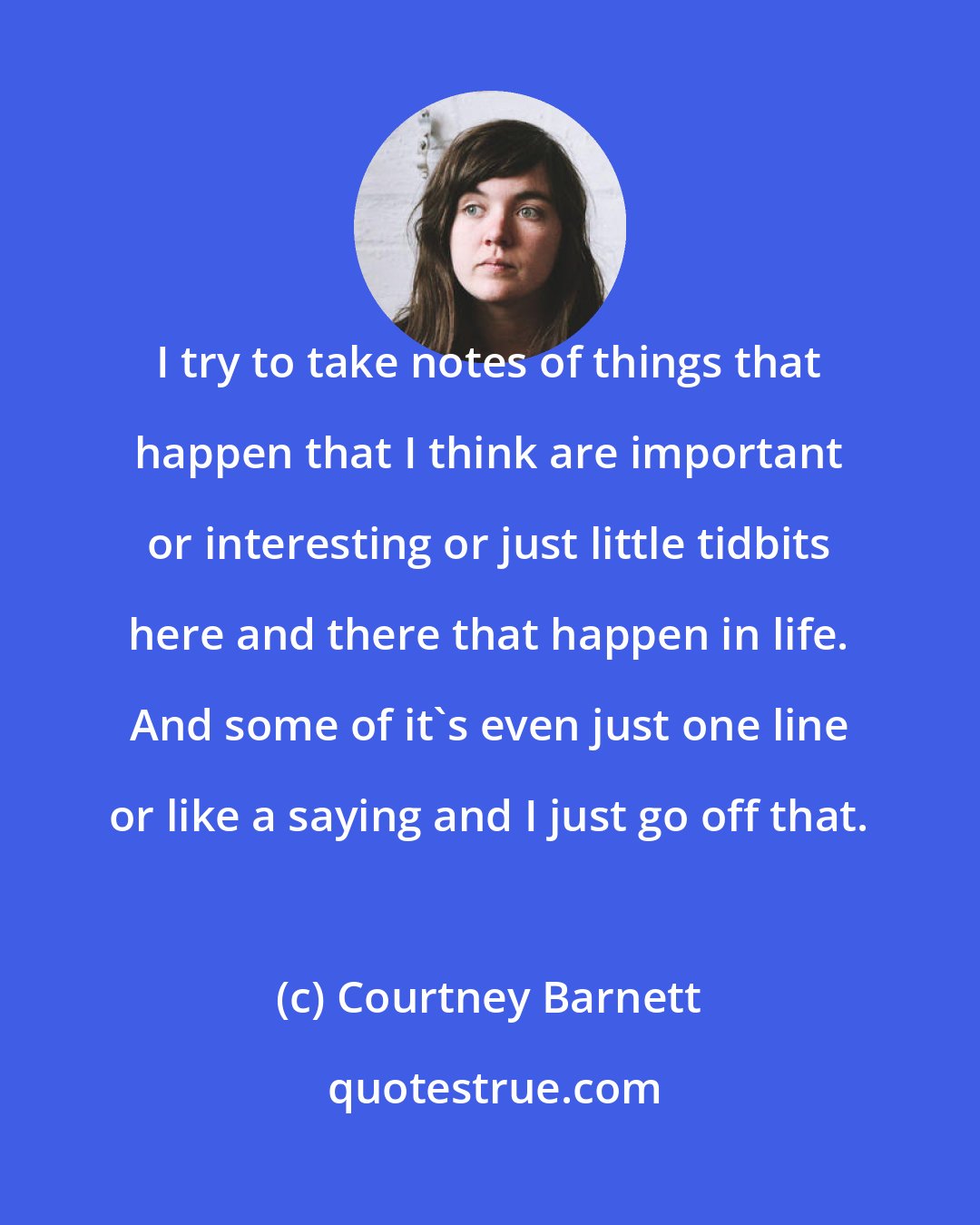 Courtney Barnett: I try to take notes of things that happen that I think are important or interesting or just little tidbits here and there that happen in life. And some of it's even just one line or like a saying and I just go off that.