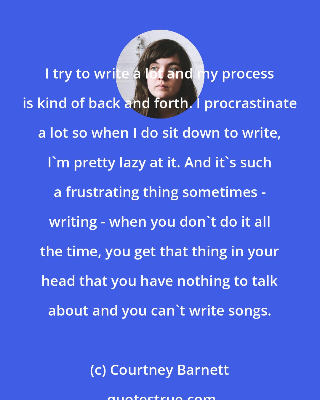 Courtney Barnett: I try to write a lot and my process is kind of back and forth. I procrastinate a lot so when I do sit down to write, I'm pretty lazy at it. And it's such a frustrating thing sometimes - writing - when you don't do it all the time, you get that thing in your head that you have nothing to talk about and you can't write songs.