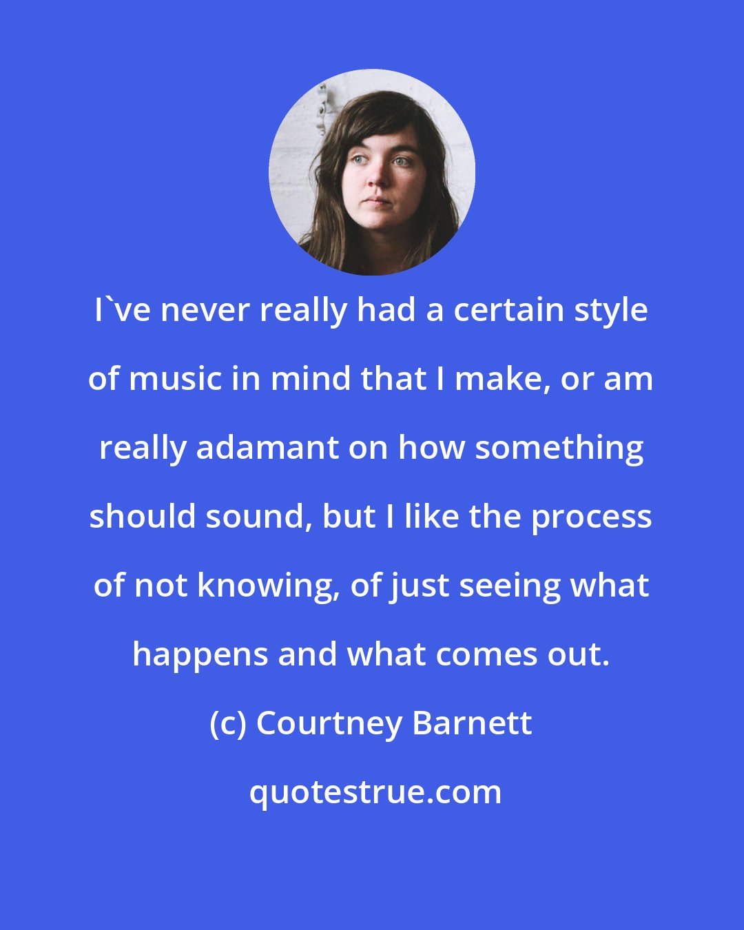 Courtney Barnett: I've never really had a certain style of music in mind that I make, or am really adamant on how something should sound, but I like the process of not knowing, of just seeing what happens and what comes out.